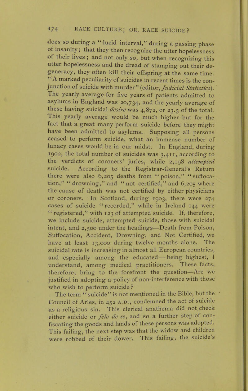 does so during a  lucid interval, during a passing phase of insanity; that they then recognize the utter hopelessness of their lives ; and not only so, but when recognizing this utter hopelessness and the dread of stamping out their de- generacy, they often kill their offspring at the same time. A marked peculiarity of suicides in recent times is the con- junction of suicide with murder (editor, Judicial Statistics). The yearly average for five years of patients admitted to asylums in England was 20,734, and the yearly average of these having suicidal desire was 4,872, or 23.5 of the total. This yearly average would be much higher but for the fact that a great many perform suicide before they might have been admitted to asylums. Supposing all persons ceased to perform suicide, what an immense number of lunacy cases would be in our midst. In England, during 1902, the total number of suicides was 3,411, according to the verdicts of coroners' juries, while 2,198 attempted suicide. According to the Registrar-General's Return there were also 6,205 deaths from poison, suffoca- tion, drowning, and not certified, and 6,205 where the cause of death was not certified by either physicians or coroners. In Scotland, during 1903, there were 274 cases of suicide recorded, while in Ireland 144 were  registered, with 123 of attempted suicide. If, therefore, we include suicide, attempted suicide, those with suicidal intent, and 2,500 under the headings—Death from Poison, Suffocation, Accident, Drowning, and Not Certified, we have at least 13,000 during twelve months alone. The suicidal rate is increasing in almost all European countries, and especially among the educated — being highest, I understand, among medical practitioners. These facts, therefore, bring to the forefront the question—Are we justified in adopting a policy of non-interference with those who wish to perform suicide? The term 1' suicide  is not mentioned in the Bible, but the ■ Council of Aries, in 452 a.d., condemned the act of suicide as a religious sin. This clerical anathema did not check either suicide or felo de se, and so a further step of con- fiscating the goods and lands of these persons was adopted. This failing, the next step was that the widow and children were robbed of their dower. This failing, the suicide's