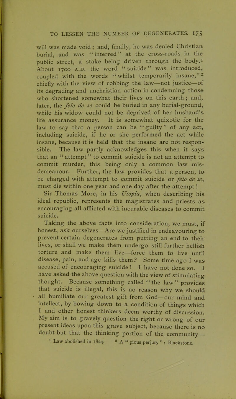 will was made void ; and, finally, he was denied Christian burial, and was interred at the cross-roads in the public street, a stake being driven through the body.1 About 1700 a.d. the word suicide was introduced, coupled with the words whilst temporarily insane,2 chiefly with the view of robbing the law—not justice—of its degrading and unchristian action in condemning those who shortened somewhat their lives on this earth ; and, later, the felo de se could be buried in any burial-ground, while his widow could not be deprived of her husband's life assurance money. It is somewhat quixotic for the law to say that a person can be guilty of any act, including suicide, if he or she performed the act while insane, because it is held that the insane are not respon- sible. The law partly acknowledges this when it says that an  attempt to commit suicide is not an attempt to commit murder, this being only a common law mis- demeanour. Further, the law provides that a person, to be charged with attempt to commit suicide or felo de se, must die within one year and one day after the attempt ! Sir Thomas More, in his Utopia, when describing his ideal republic, represents the magistrates and priests as encouraging all afflicted with incurable diseases to commit suicide. Taking the above facts into consideration, we must, if honest, ask ourselves—Are we justified in endeavouring to prevent certain degenerates from putting an end to their lives, or shall we make them undergo still further hellish torture and make them live—force them to live until disease, pain, and age kills them ? Some time ago I was accused of encouraging suicide ! I have not done so. I have asked the above question with the view of stimulating thought. Because something called the law provides that suicide is illegal, this is no reason why we should all humiliate our greatest gift from God—our mind and intellect, by bowing down to a condition of things which I and other honest thinkers deem worthy of discussion. My aim is to gravely question the right or wrong of our present ideas upon this grave subject, because there is no doubt but that the thinking portion of the community 1 Law abolished in 1824. 2 A  pious perjury  : Blackstone.