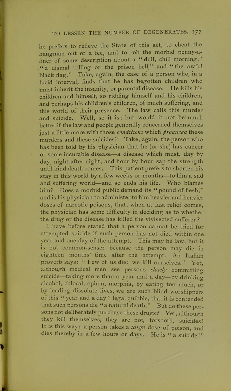 he prefers to relieve the State of this act, to cheat the hang-man out of a fee, and to rob the morbid penny-a- liner of some description about a dull, chill morning-, a dismal tolling of the prison bell, and the awful black flag. Take, again, the case of a person who, in a lucid interval, finds that he has begotten children who must inherit the insanity, or parental disease. He kills his children and himself, so ridding himself and his children, and perhaps his children's children, of much suffering, and this world of their presence. The law calls this murder and suicide. Well, so it is; but would it not be much better if the law and people generally concerned themselves just a little more with those conditions which prodticed these murders and these suicides? Take, again, the person who has been told by his physician that he (or she) has cancer or some incurable disease—a disease which must, day by day, night after night, and hour by hour sap the strength until kind death comes. This patient prefers to shorten his stay in this world by a few weeks or months—to him a sad and suffering world—and so ends his life. Who blames him? Does a morbid public demand its  pound of flesh, and is his physician to administer to him heavier and heavier doses of narcotic poisons, that, when at last relief comes, the physician has some difficulty in deciding as to whether the drug or the disease has killed the vivisected sufferer? I have before stated that a person cannot be tried for attempted suicide if such person has not died within one year and one day of the attempt. This may be law, but it is not common-sense: because the person may die in eighteen months' time after the attempt. An Italian proverb says:  Few of us die: we kill ourselves. Yet, although medical men see persons slowly committing suicide—taking more than a year and a day—by drinking alcohol, chloral, opium, morphia, by eating too much, or by leading dissolute lives, we are such blind worshippers of this year and a day  legal quibble, that it is contended that such persons die a natural death. But do these per- sons not deliberately purchase these drugs ? Yet, although they kill themselves, they are not, forsooth, suicides! It is this way: a person takes a large dose of poison, and dies thereby in a few hours or days. He is a suicide!