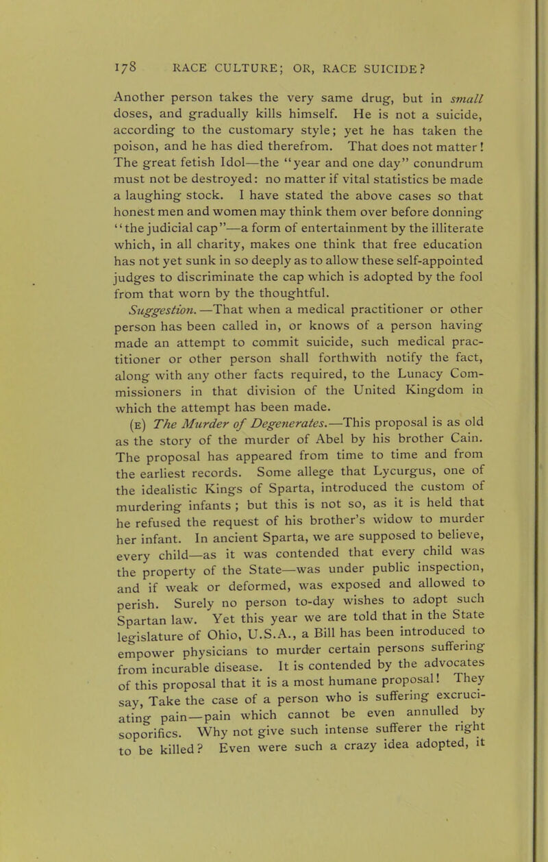 Another person takes the very same drug-, but in small doses, and gradually kills himself. He is not a suicide, according to the customary style; yet he has taken the poison, and he has died therefrom. That does not matter! The great fetish Idol—the year and one day conundrum must not be destroyed: no matter if vital statistics be made a laughing stock. I have stated the above cases so that honest men and women may think them over before donning the judicial cap—a form of entertainment by the illiterate which, in all charity, makes one think that free education has not yet sunk in so deeply as to allow these self-appointed judges to discriminate the cap which is adopted by the fool from that worn by the thoughtful. Suggestion. —That when a medical practitioner or other person has been called in, or knows of a person having made an attempt to commit suicide, such medical prac- titioner or other person shall forthwith notify the fact, along with any other facts required, to the Lunacy Com- missioners in that division of the United Kingdom in which the attempt has been made. (e) The Murder of Degenerates.—This proposal is as old as the story of the murder of Abel by his brother Cain. The proposal has appeared from time to time and from the earliest records. Some allege that Lycurgus, one of the idealistic Kings of Sparta, introduced the custom of murdering infants ; but this is not so, as it is held that he refused the request of his brother's widow to murder her infant. In ancient Sparta, we are supposed to believe, every child—as it was contended that every child was the property of the State—was under public inspection, and if weak or deformed, was exposed and allowed to perish. Surely no person to-day wishes to adopt such Spartan law. Yet this year we are told that in the State legislature of Ohio, U.S.A., a Bill has been introduced to empower physicians to murder certain persons suffering from incurable disease. It is contended by the advocates of this proposal that it is a most humane proposal! They say, Take the case of a person who is suffering excruci- ating pain—pain which cannot be even annulled by soporifics. Why not give such intense sufferer the right to be killed? Even were such a crazy idea adopted, it