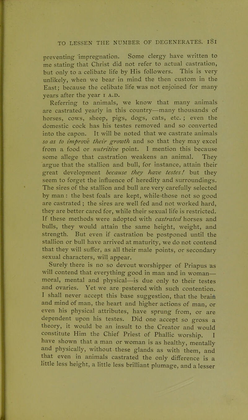 preventing- 'impregnation. Some clergy have written to me stating that Christ did not refer to actual castration, but only to a celibate life by His followers. This is very unlikely, when we bear in mind the then custom in the East; because the celibate life was not enjoined for many years after the year i a.d. Referring to animals, we know that many animals are castrated yearly in this country—many thousands of horses, cows, sheep, pigs, dogs, cats, etc. ; even the domestic cock has his testes removed and so converted into the capon. It will be noted that we castrate animals so as to improve their growth and so that they may excel from a food or nutritive point. I mention this because some allege that castration weakens an animal. They argue that the stallion and bull, for instance, attain their great development because they have testes! but they seem to forget the influence of heredity and surroundings. The sires of the stallion and bull are very carefully selected by man : the best foals are kept, while those not so good are castrated ; the sires are well fed and not worked hard, they are better cared for, while their sexual life is restricted. If these methods were adopted with castrated horses and bulls, they would attain the same height, weight, and strength. But even if castration be postponed until the stallion or bull have arrived at maturity, we do not contend that they will suffer, as all their male points, or secondary sexual characters, will appear. Surely there is no so devout worshipper of Priapus as will contend that everything good in man and in woman— moral, mental and physical—is due only to their testes and ovaries. Yet we are pestered with such contention. I shall never accept this base suggestion, that the brain and mind of man, the heart and higher actions of man, or even his physical attributes, have sprung from, or are dependent upon his testes. Did one accept so gross a theory, it would be an insult to the Creator and would constitute Him the Chief Priest of Phallic worship. I have shown that a man or woman is as healthy, mentally and physically, without these glands as with them, and that even in animals castrated the only difference is a little less height, a little less brilliant plumage, and a lesser