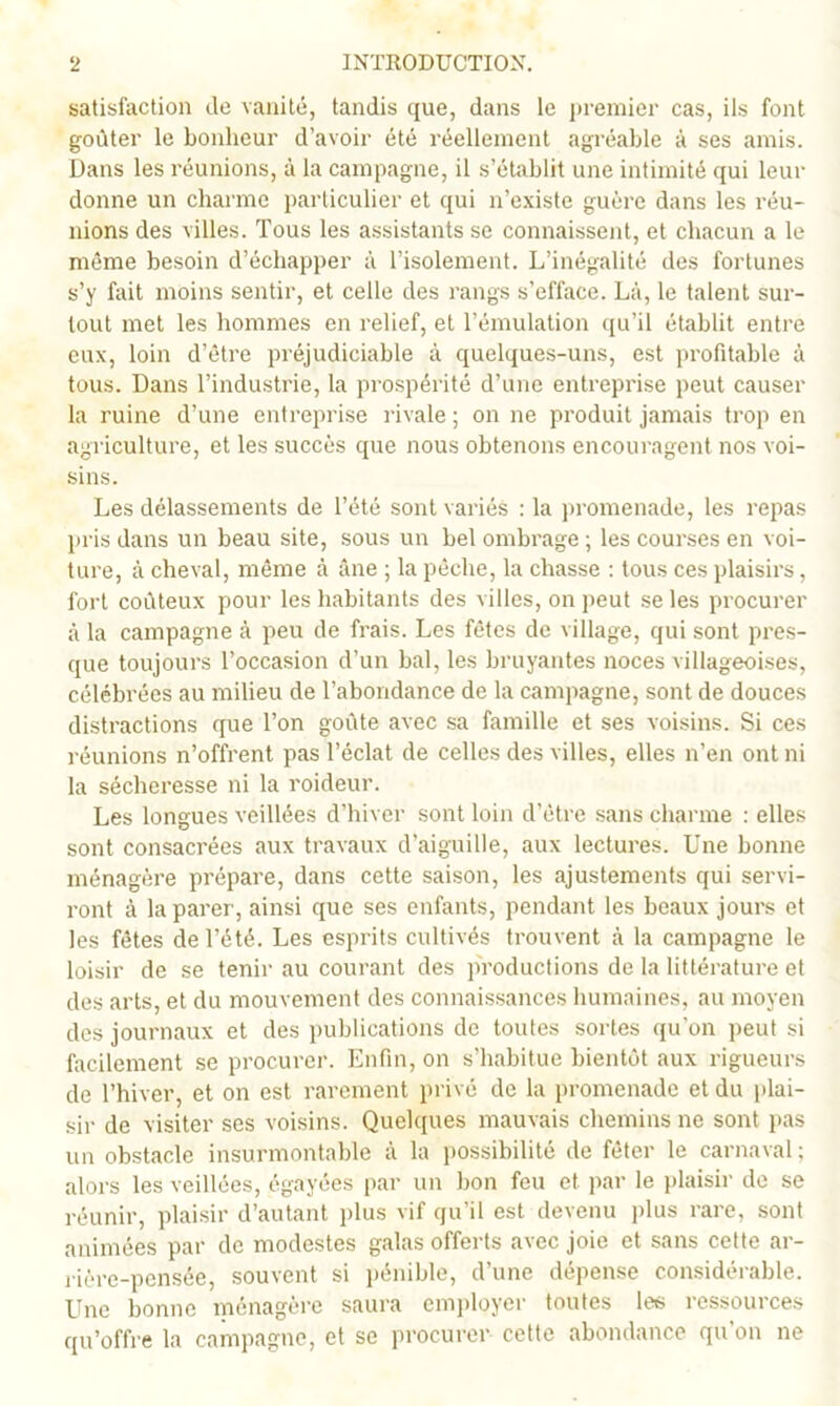 satisfaction de vanité, tandis que, dans le in-emier cas, ils font goûter le bonheur d’avoir été réellement agréable à ses amis. Dans les réunions, à la campagne, il s’établit une intimité qui leur donne un charme particulier et qui n’existe guère dans les réu- nions des villes. Tous les assistants se connaissent, et chacun a le même besoin d’échapper à l’isolement. L’inégalité des fortunes s’y fait moins sentir, et celle des rangs s’efface. Là, le talent sur- tout met les hommes en relief, et l’émulation qu’il établit entre eux, loin d’être préjudiciable à quelques-uns, est profitable à tous. Dans l’industrie, 1a prospérité d’une entreprise peut causer la ruine d’une entreprise rivale; on ne produit jamais trop en agriculture, et les succès que nous obtenons encouragent nos voi- sins. Les délassements de l’été sont variés : la promenade, les repas piris dans un beau site, sous un bel ombrage ; les courses en voi- ture, à cheval, même à âne ; la pèche, la chasse : tous ces plaisirs, fort coûteux pour les habitants des villes, on peut se les procurer à la campagne à peu de frais. Les fêtes de village, qui sont pres- que toujours l’occasion d’un bal, les bruyantes noces villageoises, célébrées au milieu de l’abondance de la campagne, sont de douces distractions que Ton goûte avec sa famille et ses voisins. Si ces réunions n’offrent pas Téclat de celles des villes, elles n’en ont ni la sécheresse ni la roideur. Les longues veillées d’hiver sont loin d’être sans charme : elles sont consacrées aux travaux d’aiguille, aux lectures. Une bonne ménagère prépare, dans cette saison, les ajustements qui servi- ront à la parer, ainsi que ses enfants, pendant les beaux jours et les fêtes de Tété. Les esprits cultivés trouvent à la campagne le loisir de se tenir au courant des productions de la littérature et des arts, et du mouvement des connaissances humaines, au moyen des journaux et des publications de toutes soldes qu’on peut si facilement se procurer. Enfin, on s’habitue bientôt aux rigueurs de l’hiver, et on est rarement privé de la promenade et du plai- sir de visiter ses voisins. Quek[ues mauvais chemins ne sont pas un obstacle insurmontable à la i)ossibilité de fêter le carnaval ; alors les veillées, égayées par un bon feu et par le i)laisir de se réunir, plaisir d’autant plus vif qu’il est devenu plus rare, sont animées par de modestes galas offerts avec joie et sans cette ar- j-ière-pensée, souvent si i)énible, d’une dépense considérable. Une bonne ménagère saura cm])loyer toutes les ressources qu’offi-e la campagne, et se procurer cette abondance qu’on ne