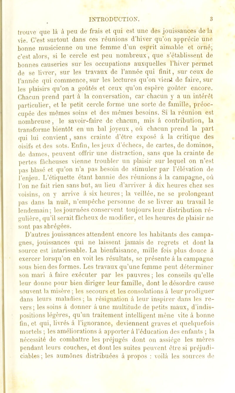 ti-ouve que là à peu de frais et qui est une des jouissances de la vie. C’est surtout dans ces réunions d’hiver qu’on apprécie une bonne musicienne ou une femme d’un esprit aimable et orné; c’est alors, si le cercle est peu nombreux, que s’établissent de bonnes causeries sur les occupation.s auxquelles l’hiver permet de se livrer, sur les travaux de l’année qui finit, sur ceux de l’année qui commence, sur les lectures qu’on viei>t de faire, sur les plaisirs qu’on a goûtés et ceux qu’on espère goûter encore. Chacun prend part à la conversation, car chacun y a un intérêt particulier, et le petit cercle forme une sorte de famille, préoc- cupée des mêmes soins et des mêmes besoins. Si la réunion est nombreuse, le savoir-faire de chacun, mis à contribution, la transforme bientôt en un bal joyeux , oû chacun prend la part ([ui lui convient, sans crainte d’être exposé à la critique des oisifs et des sots. Enfin, les jeux d’échecs, de cartes, de dominos, de dames, peuvent offrir une distraction, sans que la crainte de jiertes fâcheuses vienne troubler un plaisir sur lequel on n’est pas blasé et qu’on n’a pas besoin de stimuler par l’élévation de l’enjeu. L’étiquette étant bannie des réunions à la campagne, oû l’on ne fait rien sans but, au lieu d’arriver à dix heures chez ses voisins, on y arrive à six heures ; la veillée, ne se prolongeant pas dans la nuit, n’empéche personne de se livrer au travail le lendemain; les journées conservent toujours leur distribution ré- gulière, qu’il serait fâcheux de modifier, et les heures de plaisir ne sont pas abrégées. D’autres jouissances attendent encore les habitants des campa- gnes, jouissances qui ne laissent jamais de regrets et dont la source est intarissable. La bienfaisance, mille fois plus douce à exercer lorsqu’on en voit les résultats, se présente à la campagne sous bien des formes. Les travaux qu’une femme peut déterminer son mari à faire exécuter par les pauvres; les con.seils qu’elle leur donne pour bien diriger leur famille, dont le désordre cause souvent la misère ; les secours et les consolations à leur prodiguer dans leurs maladies ; la résignation à leur inspirer dans les l e- vers; les soins à donner aune multitude de petits maux, d’indis- l)ositions légères, qu’un traitement intelligent mène vite à bonne fin, et qui, livrés à l’ignorance, deviennent gi aves et quelquefois mortels ; les améliorations à a|)poi’ter à l’éducation des enfants ; la nécessité de combattre les [iréjugés dont on assiège les mères pendant leurs couches, et dont les suites peuvent être si préjudi- ciables; les aumônes distribuées à propos : voilà les sources de