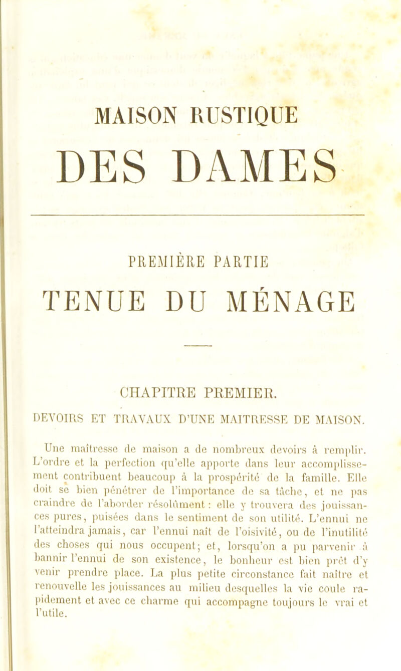 MAISON RUSTIQUE PREMIÈRE PARTIE TENUE DU MÉNAGE CHAPITRE PREMIER. DEVOIRS ET TRAVAUX D’UNE MAITRESSE DE MAISON. Une miutrcs.se de maison a de nombreux devoirs à rem|dir. L’oi'dre et la i)ei-fection ([u’elle a]iportc dans leur accomidissc- ment contribuent beaucoup à la ])rospérité de la famille. Elle doit se bien pénétrer de l’importance de sa tâche, et ne ]ias craindi’c de l’aborder résolument : elle y trouvera des jouissau- ces pures, puisées dans le sentiment de son utilité. L’ennui ne l’atteindra jamais, car l’ennui naît de l’oisivité, ou de l’inutilité des choses f[ui nous occupent; et, lorsqu’on a pu ]>arveiur à bannir l’ennui de son existence, le bonheui' est bien ]>rét d’y venir prendre place. La plus petite circonstance fidt naître et renouvelle les jouissances au milieu des([uelles la vie coule ra- (•idement et avec ce charme qui accompagne toujours le vrai et l’utile.