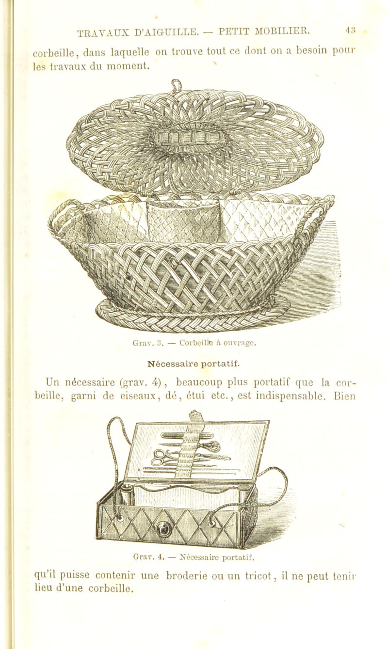 corbeille, dans laquelle on trouve tout ce dont on a besoin poul- ies travaux du moment. Grav. 3. — Corbeilltî ouvrage. Nécessaire portatif. Un nécessaire (grav. 4), beaucoup plus portatif que la cor- beille, garni de ciseaux, dé, étui etc., est indispensable. Bien Grav. 4. — Xêcessnirc portatif. qu’il puisse contenir une broderie ou un tricot, il ne peut tenir lieu d’une corbeille.