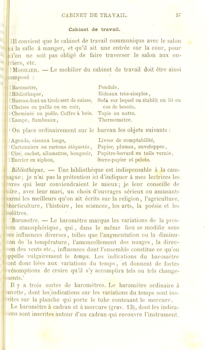 Cabinet de travail. nir; ■il, lit* CB. 13 r i lll convient c[ue le cabinet de travail communique avec le salon H la salle à manger, et qu’il ait une entrée sur la cour, pour n’on ne soit pas obligé de faire traverser le salon aux ou- riers, etc. IMoniUER. —Le mobilier du cabinet de travail doit être ainsi 'omposé : I Baromètre, I Bibliothèque, I Bureau dont un tiroir sert de caisse, C Chaises en paille ou en cuir, ( Cheminée ou poêle. Coffre à bois. ILampe, flambeaux, Pendule, Rideaux très-simples , Sofa sur lequel on établit un lit eu cas de besoin. Tapis ou natte. Thermomètre. I t On place ordinairement sur le bureau les objets suivants : ; .'Agenda, ciseaux longs, ( Cartonniers ou cartons étiquetés, I ( Cire', cachet, allumettes, bougeoir, 1 Encrier en siphon, Livres de comptabilité, Papier, plumes, enveloppes , Pupitre-buvard en toile vernie, Serre-papier et pelote. Bibliothèque. — Une bibliothèque est indispensable à la cam- ajigne; je n’ai pas la prétention ici d’indiquer à mes lectrices les wTes qui leur conviendraient le mieux; je leur conseille de liiire, avec leur mari, un choix d’ouvrages sérieux ou amusants aarmi les meilleurs qu’on ait écrits sur la religion, l’agriculture, lihorticulture, l’histoire, les sciences, les arts, la poésie et les iiiéâtres. ■ I Baromètre. — Le baromètre marque les variations de la pres- I '.on atmosphérique, qui, dans le même heu se modifie sous J kes influences diverses, telles que l’augmentation ou la diminu- , jon de la température, l’amoncellement des nuages, la direc- , !'on des vents etc., influences dont l’ensemble constitue ce qu’on ;• ippelle vulgairement le temps. Les indications du baromètre , ont donc liées aux variations du temps, et donnent de fortes • • rrésomptions de croire qu’il s’y accomplira tels ou tels cbange- I wents.' ,1 II y a trois sortes de baromètres. Le baromètre ordinaire à uuvette, dont leshndications sur les variations du temps sont ins- ■rites sur la [danche qui porte le tube contenant le mercure. Le baromètre à cadran et à mercure (grav. 13), dont les indica- ■ lons sont inscrites autour d’un cadran qui recouvre l’instrument.