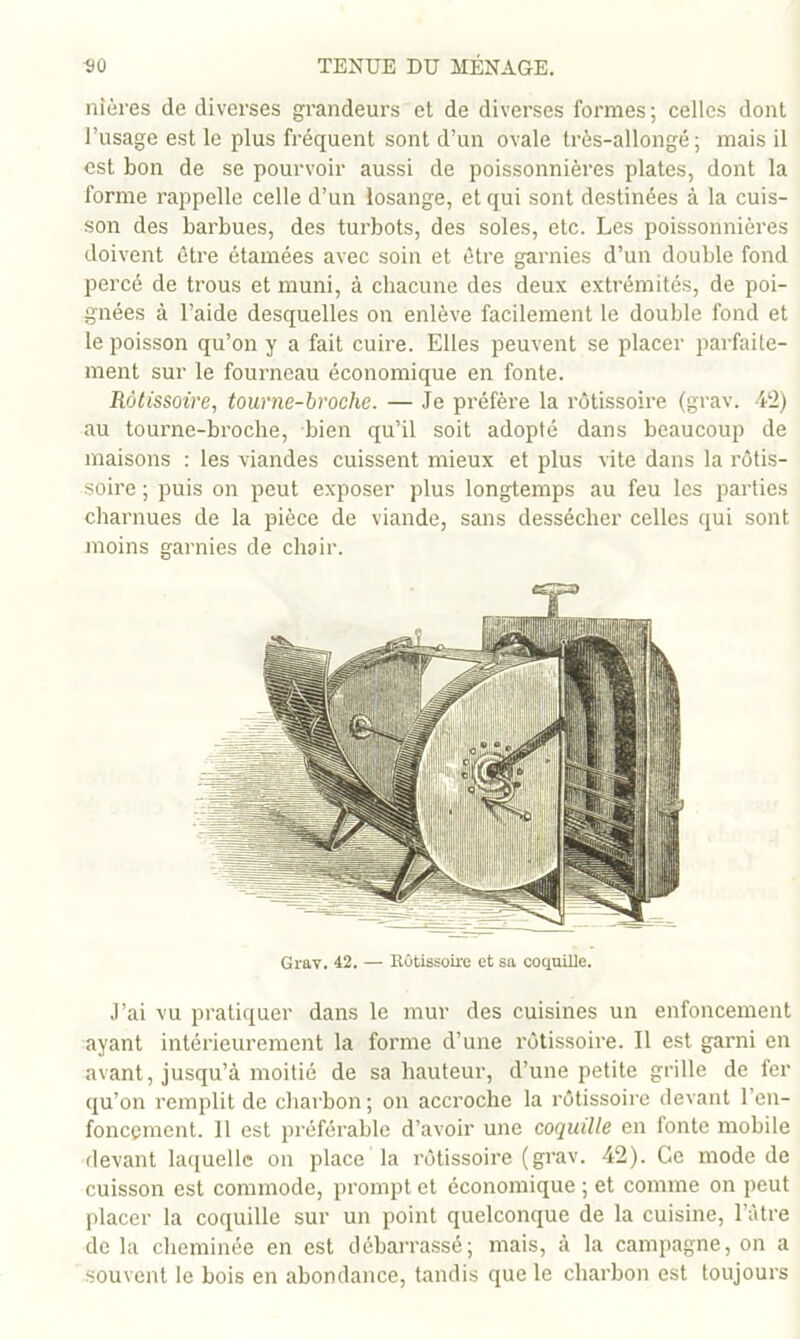 nières de diverses grandeurs et de diverses formes; celles dont l’usage est le plus fréquent sont d’un ovale très-allongé; mais il est bon de se pourvoir aussi de poissonnières plates, dont la forme rappelle celle d’un losange, et qui sont destinées à la cuis- son des barbues, des turbots, des soles, etc. Les poissonnières doivent être étamées avec soin et être garnies d’un double fond percé de trous et muni, à chacune des deux extrémités, de poi- gnées à l’aide desquelles on enlève facilement 1e double fond et le poisson qu’on y a fait cuire. Elles peuvent se placer parfaite- ment sur le fourneau économique en fonte. Rôtissoire, tour ne-broche. — Je préfère la rôtissoire (grav. 412) au tourne-broche, bien qu’il soit adopté dans beaucoup de maisons : les viandes cuissent mieux et plus vite dans la rôtis- soire ; puis on peut exposer plus longtemps au feu les parties charnues de la pièce de viande, sans dessécher celles qui sont moins garnies de chair. Grav. 42. — Rûtissoire et sa coquille. J’ai VU pratiquer dans le mur des cuisines un enfoncement ayant intérieurement la forme d’une rôtissoire. Il est garni en avant, jusqu’à moitié de sa hauteur, d’une petite grille de fer qu’on remplit de charbon ; on accroche la rôtissoire devant l’en- foncement. 11 est préférable d’avoir une coquille en fonte mobile flevant laquelle on place la rôtissoire (grav. 42). Ce mode de cuisson est commode, prompt et économique ; et comme on peut placer la coquille sur un point quelconque de la cuisine, l’iitre de la cheminée en est débarrassé; mais, à la campagne, on a souvent le bois en abondance, tandis que le charbon est toujours