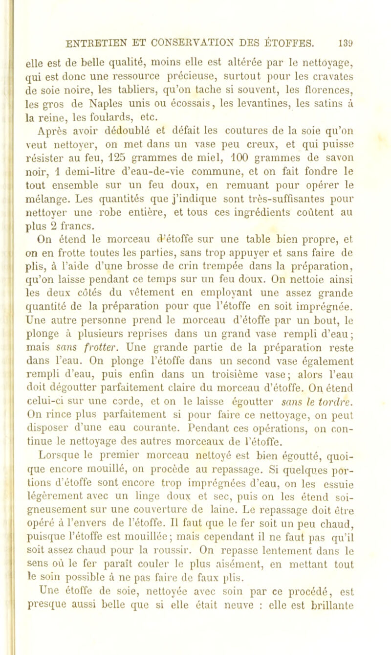 elle est de belle qualité, moins elle est altérée par le nettoyage, qui est donc une ressource précieuse, surtout pour les cravates de soie noire, les tabliers, qu’on tache si souvent, les florences, I les gros de Naples unis ou écossais, les levantines, les satins à la reine, les foulards, etc. Après avoir dédoublé et défait les coutures de la soie qu’on , veut nettoyer, on met dans un vase peu creux, et qui puisse I résister au feu, 125 grammes de miel, iOO grammes de savon I noir, 1 demi-litre d’eau-de-vie commune, et on fait fondre le I tout ensemble sur un feu doux, en remuant pour opérer le ii mélange. Les quantités que j’indique sont très-suffisantes pour i( nettoyer une robe entière, et tous ces ingrédients coûtent au || plus 2 francs. On étend le morceau d’étoffe sur une table bien propre, et P on en frotte toutes les parties, sans trop appuyer et sans faire de q plis, à l’aide d’une brosse de crin trempée dans la préparation, ; qu’on laisse pendant ce temps sur un feu doux. On nettoie ainsi 1 les deux côtés du vêtement en employant une assez grande :| quantité de la préparation pour que l’étoffe en soit imprégnée. I Une autre personne prend le morceau d’étoffe par un bout, le plonge à plusieurs reprises dans un grand vase rempli d’eau ; mais sans frotter. Une grande partie de la préparation reste dans l’eau. On plonge l’étoffe dans un second vase également 1 rempli d’eau, puis enfin dans un troisième vase; alors l’eau I doit dégoutter parfaitement claire du morceau d’étoffe. On étend I celui-ci sur une corde, et on le laisse égoutter sans le tordre. I On rince plus parfaitement si pour faire ce nettoyage, on peut I disposer d’une eau courante. Pendant ces opérations, on con- tinue le nettoyage des autres morceaux de l’étoffe. Lorsque le premier morceau nettoyé est bien égoutté, quoi- que encore mouillé, on procède au repassage. Si quelques por- tions d’étoffe sont encore trop imprégnées d’eau, on les essuie légèrement avec un linge doux et sec, puis on les étend soi- I gneusement sur une couverture de laine. Le repassage doit être opéré cà l’envers de l’étoffe. Il faut que le fer soit un peu chaud, puisque l’étoffe est mouillée; mais cependant il ne faut pas qu’il soit assez chaud pour la roussir. On repasse lentement dans le sens où le fer paraît couler le plus aisément, en mettant tout le soin possible à ne pas faire de faux jdis. Une étoffe de soie, nettoyée avec soin par ce procédé, est presque aussi belle que si elle était neuve : elle est brillante