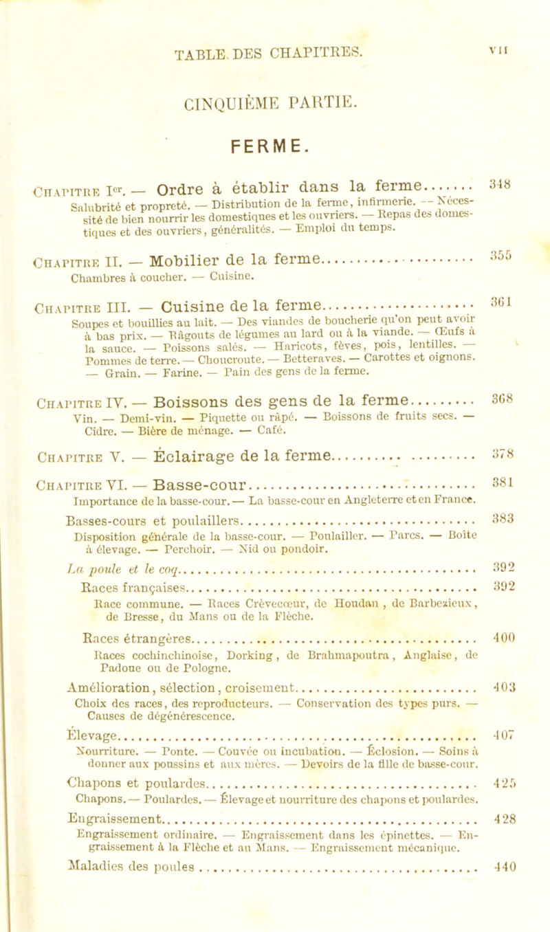 CINQUIÈME PARTIE. FERME. Chapitre Ier. — Ordre à établir dans la ferme 318 Salubrité et propreté. — Distribution de la ferme, infirmerie. — Néces- sité de bien nourrir les domestiques et les ouvriers. — Repas des domes- tiques et des ouvriers, généralités. — Emploi du temps. Chapitre II. — Mobilier de la ferme. Chambres à coucher. — Cuisine. 355 Chapitre III. — Cuisine de la ferme Soupes et bouillies au lait. — Des viandes de boucherie qu’on peut avoir à bas prix. — Râgouts de légumes au lard ou à, la viande. — Œufs il la sauce. — Poissons salés. — Haricots, fèves, pois, lentilles. — Tommes de terre. — Choucroute. — Betteraves. — Carottes et oignons. — Grain. — Farine. — Pain des gens de la ferme. Chapitre IY. — Boissons des gens de la ferme 368 Vin. — Demi-vin. — Piquette ou râpé. — Boissons de fruits secs. — Cidre. — Bière de ménage. — Café. Chapitre Y. — Éclairage de la ferme 378 Chapitre YI. — Basse-cour 381 Importance de la basse-cour. — La basse-cour en Angleterre et en France. Basses-cours et poulaillers 383 Disposition générale de la basse-cour. — Poulailler. — Parcs. — Boîte à élevage. — Perchoir. — Nid ou pondoir. La poule et le coq 392 Races françaises 392 Race commune. — Races Crèvecœur, de Hondan , de Barbe-Roux, de Bresse, du Mans ou de la Flèche. Races étrangères 400 Races cochinchinoise, Dorking, de Brahmapoutra, Anglaise, de Padoue on de Pologne. Amélioration, sélection, croisement -103 Choix des races, des reproducteurs. — Conservation des types purs. — Causes de dégénérescence. Elevage -107 Nourriture. — Ponte. — Couvée ou incubation. — Éclosion. — Soins à donner aux poussins et aux mères. — Devoirs de la fille de basse-cour. Chapons et poulardes 425 Chapons.— Poulardes. — Élevage et nourriture des chapons et poulardes. Engraissement 428 Engraissement ordinaire. — Engraissement dans les épinettes. — En- graissement à la Flèche et au Mans. - Engraissement mécanique. Maladies des poules 440