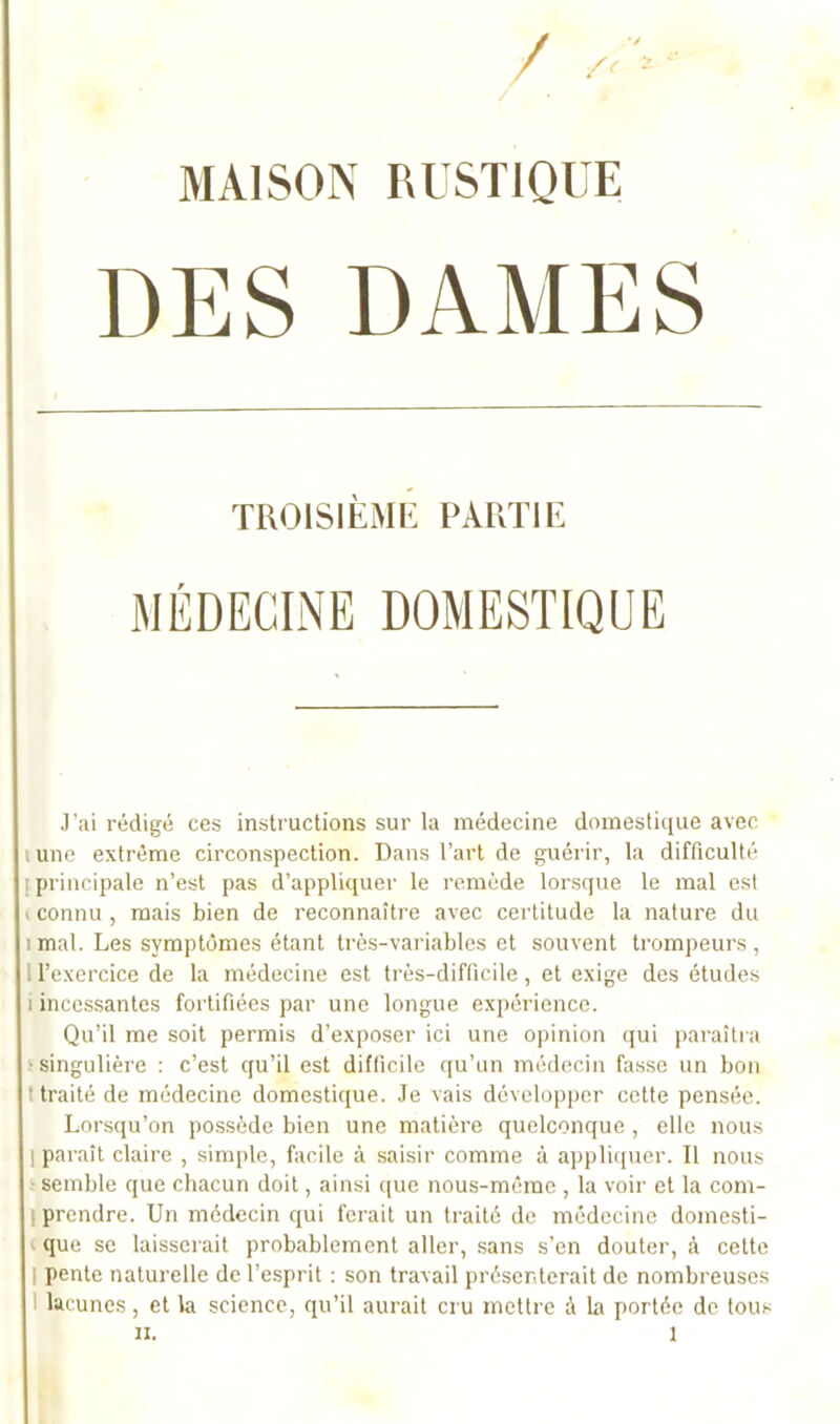 / /< * ‘ MAISON RUSTIQUE TROISIÈME PARTIE MÉDECINE DOMESTIQUE J’ai rédigé ces instructions sur la médecine domestique avec lune extrême circonspection. Dans l’art de guérir, la difficulté ; principale n’est pas d’appliquer le remède lorsque le mal est i connu , mais bien de reconnaître avec certitude la nature du i mal. Les symptômes étant très-variables et souvent trompeurs , l’exercice de la médecine est très-difficile, et exige des études i incessantes fortifiées par une longue expérience. Qu’il me soit permis d’exposer ici une opinion qui paraîtra •singulière : c’est qu’il est difficile qu’un médecin fasse un bon t traité de médecine domestique. Je vais développer cette pensée. Lorsqu’on possède bien une matière quelconque , elle nous I paraît claire , simple, facile à saisir comme à appliquer. Il nous semble que chacun doit, ainsi que nous-môrae , la voir et la com- prendre. Un médecin qui ferait un traité de médecine domesti- que se laisserait probablement aller, sans s’en douter, à celte i pente naturelle de l’esprit : son travail présenterait de nombreuses lacunes, et la science, qu’il aurait cru mettre à la portée de tous