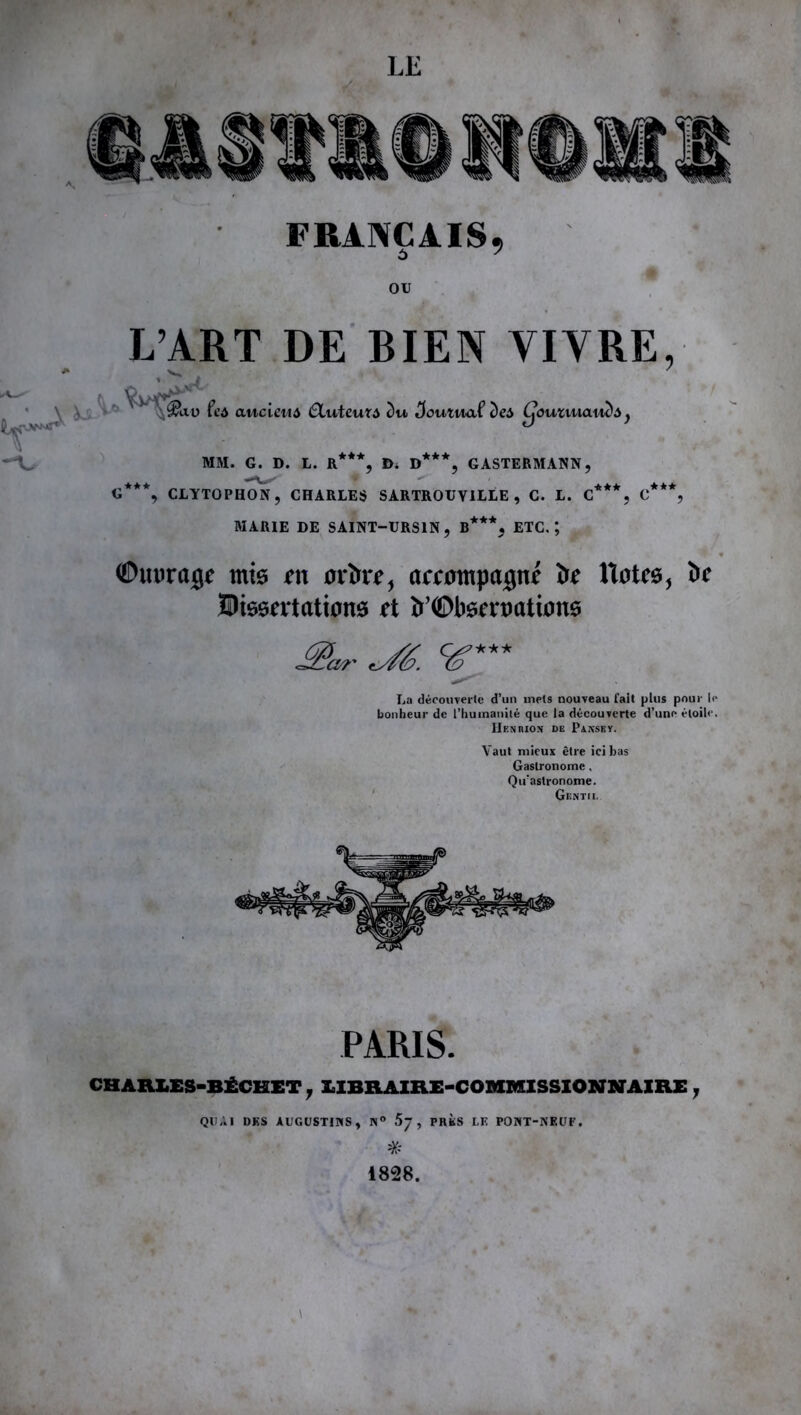 FRANÇAIS, OU L’ART DE BIEN VIVRE, V v< » ' ' '■H& au fca ancien4 (Sluteuta e)n ^outnaf c)e4 Cjouzuiaw)Ay *** „*** GASTERMANN. **★ * ' G , CLYTOPHON, CHARLES SARTROUYILLE , C. L. C MARIE DE SAINT—URS1N , B**% ETC.*, ©uurajf mis ru ortie, accompagne îif ttotes, bc dissertations et b’©bsenmtions a/ï ■^é. cé' La découverte d’un mets nouveau fait plus pour le bonheur de l’humanité que la découverte d’une étoile. IIfnmon de Paxsky. Vaut mieux être ici bas Gastronome, Qu’astronome. Gentil PARIS. CHARLES-BÉCHET, LIBRAIRE-COMMISSIONNAIRE T QUAI DES AUGUSTINS, N° 5j , PRÈS LE PONT-NEUF. * 1828. \