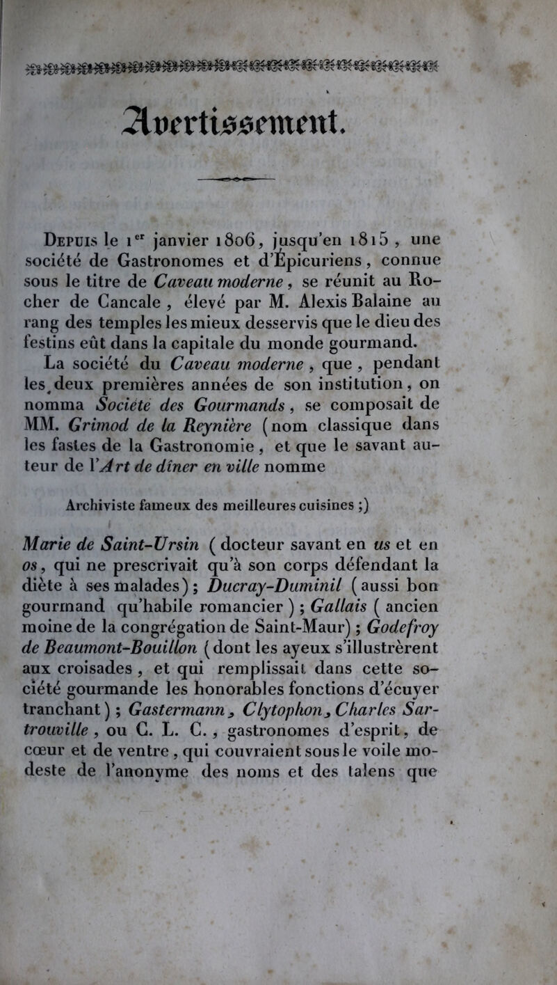 riin'rtuuîcmcnt. Depuis le ier janvier 1806, jusqu’en 1815 , une société de Gastronomes et d’Épicuriens, connue sous le titre de Caveau moderne, se réunit au Pio- cher de Cancale , élevé par M. Alexis Balaine au rang des temples les mieux desservis que le dieu des festins eût dans la capitale du monde gourmand. La société du Caveau moderne , que , pendant les^deux premières années de son institution, on nomma Société des Gourmands, se composait de MM. Grimod de la Reynière (nom classique dans les fastes de la Gastronomie, et que le savant au- teur de Y Art de dîner en ville nomme Archiviste fameux des meilleures cuisines ;) Marie de Saint-Ursin ( docteur savant en us et en os, qui ne prescrivait qu a son corps défendant la diète à ses malades); Ducray-Duminil (aussi bon gourmand qu’habile romancier ) ; Gallais ( ancien moine de la congrégation de Saint-Maur) ; Godefroy de Beaumont-Bouillon (dont les ayeux s’illustrèrent aux croisades , et qui remplissait dans cette so- ciété gourmande les honorables fonctions d’écuyer tranchant) ; Gastermann^ Clytophon^ Charles Sar- trouville , ou G. L. C., gastronomes d’esprit, de cœur et de ventre , qui couvraient sous le voile mo- deste de l’anonyme des noms et des talens que