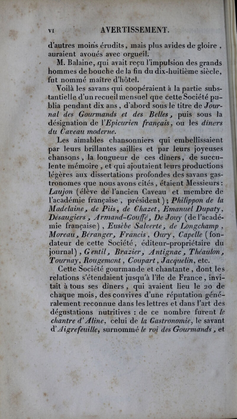 d’autres moins érudits, mais plus avides de gloire , auraient avoués avec orgueil. M. Balaine, qui avait reçu l’impulsion des grands hommes de bouche de la fin du dix-huitième siècle, fut nommé maître d’hôtel. Voilà les savans qui coopéraient à la partie subs- tantielle d’un recueil mensuel que cette Société pu- blia pendant dix ans , d’abord sous le titre de Jour- nal des Gourmands et des Belles y puis sous la désignation de YEpicurien français, ou les dîners du Caveau moderne. Les aimables chansonniers qui embellissaient par leurs brillantes saillies et par leurs joyeuses chansons, la longueur de ces dîners, de succu- lente mémoire , et qui ajoutaient leurs productions légères aux dissertations profondes des savans gas- tronomes que nous avons cités , étaient Messieurs : Laujon (élève de l’ancien Caveau et membre de l’académie française , président ) ; Philippon de la Madelaine y de Piis, de Chazet, Emanuel Dupaty, Désaugiers j Armand-Gouffè y DeJouy (de l’acadé- mie française) , Eusebe Salverte y de Longchamp , Moreau j, Béranger ; Francis, Oury, Capelle {fon- dateur de cette Société, éditeur-propriétaire du journal) , Gentily Brazier, Antignacy Thëaulony Tournay, Rougemont, Coupart, Jacquelin, etc. Cette Société gourmande et chantante , dont les relations s’étendaient jusqu’à l’île de France , invi- tait à tous ses dîners , qui avaient lieu le 20 de chaque mois, des convives d’une réputation géné- ralement reconnue dans les lettres et dans l’art des dégustations nutritives : de ce nombre furent le chantre d’Aline, celui de la Gastronomie, le savant d’Aigrefeuille, surnommé le roi des Gourmands y et