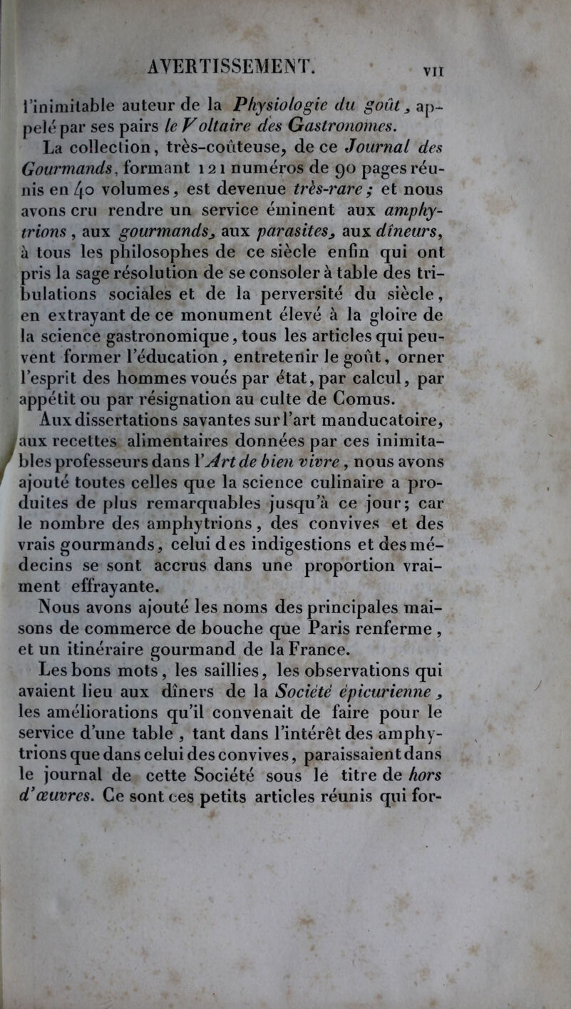 vu l’inimitable auteur de la Physiologie du goût y ap- pelé par ses pairs le Voltaire des Gastronomes. La collection, très-coûteuse, de ce Journal des Gourmands, formant 121 numéros de 90 pages réu- nis en 4o volumes, est devenue très-rare; et nous avons cru rendre un service éminent aux amphy- trions , aux gourmands^ aux parasites^ aux dîneurs, à tous les philosophes de ce siècle enfin qui ont pris la sage résolution de se consoler à table des tri- bulations sociales et de la perversité du siècle, en extrayant de ce monument élevé à la gloire de la science gastronomique, tous les articles qui peu- vent former l'éducation, entretenir le goût, orner l’esprit des hommes voués par état, par calcul, par appétit ou par résignation au culte de Cornus. Aux dissertations savantes sur l’art manducatoire, , nnv recettes alimentaires données par ces inimita- rofesseurs dans Y Art de bien vivre, nous avons toutes celles que la science culinaire a pro- duites de plus remarquables jusqu’à ce jour; car le nombre des amphytrions, des convives et des vrais gourmands, celui des indigestions et des mé- decins se sont accrus dans une proportion vrai- ment effrayante. Nous avons ajouté les noms des principales mai- sons de commerce de bouche que Paris renferme , et un itinéraire gourmand de la France. Les bons mots, les saillies, les observations qui avaient lieu aux dîners de la Société épicurienne ^ les améliorations qu’il convenait de faire pour le service d’une table , tant dans l’intérêt des amphy- trions que dans celui des convives, paraissaient dans le journal de cette Société sous lé titre de hors d'œuvres. Ce sont ces petits articles réunis qui for-
