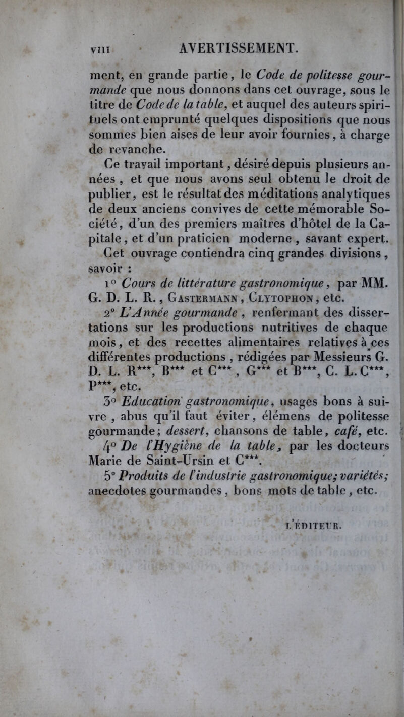 ment, en grande partie, le Code de politesse gour- mande que nous donnons dans cet ouvrage, sous le titre de Code de latable, et auquel des auteurs spiri- tuels ont emprunté quelques dispositions que nous sommes bien aises de leur avoir fournies, à charge de revanche. Ce trayail important, désiré depuis plusieurs an- nées , et que nous avons seul obtenu le droit de publier, est le résultat des méditations analytiques de deux anciens convives de cette mémorable So- ciété, d’un des premiers maîtres d’hôtel de la Ca- pitale , et d’un praticien moderne , savant expert. Cet ouvrage contiendra cinq grandes divisions , savoir : i° Cours de littérature gastronomique, par MM. G. D. L. R., Gastermann, Clytophon, etc. 2° L Année gourmande , renfermant des disser- tations sur les productions nutritives de chaque mois, et des recettes alimentaires relatives a ces différentes productions , rédigées par Messieurs G. D. L. R***, R*** et C***, G*** et B***, C. L.C***, P**% etc. 3° Education gastronomique, usages bons à sui- vre , abus qu’il faut éviter, élémens de politesse gourmande; dessert, chansons de table, café, etc. 4° De l'Hygiène de la table 3 par les docteurs Marie de Saint-Ursin et C***. 5° Produits de l'industrie gastronomique; variétés; anecdotes gourmandes , bons mots de table , etc. T.EDITEI’R.