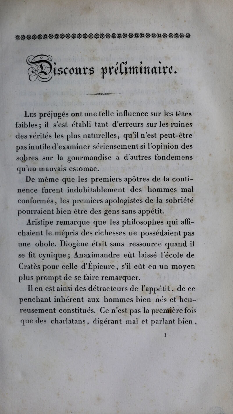 « $ mmmmimi® m n m m® ftiGwtnciitt* Les préjugés ont une telle influence sur les tètes faibles; il s’est établi tant d’erreurs sur les ruines des vérités les plus naturelles, qu’il n’est peut-être pas inutile d’examiner sérieusement si l’opinion des sobres sur la gourmandise a d’autres fondemens qu’un mauvais estomac. De même que les premiers apôtres de la conti- nence furent indubitablement des hommes mal conformés, les premiers apologistes de la sobriété pourraient bien être des gens sans appétit. Aristipe remarque que les philosophes qui affi- chaient le mépris des richesses ne possédaient pas une obole. Diogène était sans ressource quand il se fit cynique ; Anaximandre eût laissé l’école de Cratès pour celle d’Épicure, s’il eût eu un moyen plus prompt de se faire remarquer. 11 en est ainsi des détracteurs de l’appétit, de ce penchant inhérent aux hommes bien nés et heu- reusement constitués. Ce n’est pas la première fois que des charlatans, digérant mal et parlant bien ,