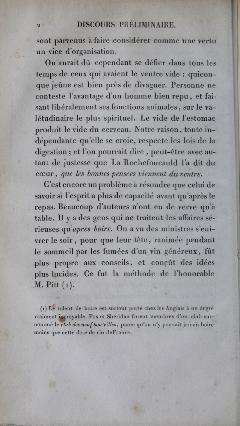 sont parvenus à faire considérer comme Line vertu un vice d’organisation. On aurait dû cependant se défier dans tous les temps de ceux qui avaient le ventre vide : quicon- que jeûne est bien près de divaguer. Personne ne conteste l’avantage d’un homme bien repu, et fai- sant libéralement ses fonctions animales, sur le va- létudinaire le plus spirituel. Le vide de l’estomac produit le vide du cerveau. Notre raison, toute in- dépendante quelle se croie, respecte les lois de la digestion ; et l’on pourrait dire , peut-être avec au- tant de justesse que La Rochefoucauld l’a dit du cœur, que les bonnes pensées viennent du ventre. C’est encore un problème à résoudre que celui de savoir si l’esprit a plus de capacité avant qu’après le repas, beaucoup d’auteurs n’ont eu de verve qu’à table. Il y a des gens qui ne traitent les affaires sé- rieuses qu après boire. On a vu des ministres s’eni- vrer le soir, pour que leur tête, ranimée pendant le sommeil par les fumées d’un vin généreux, fût plus propre aux conseils, et conçût des idées plus lucides. Ce fut la méthode de l’honorable M. Pitt (i). (1) Le talent de boire est surtout porté chez les Anglais à un degré vraiment ^royable. Fox et Shéridan furent membres d’un club sur- nommé le club des neuf bou'eilles, parce qu’on n’y pouvait jamais boire moins que cette dose de vin deFrance.