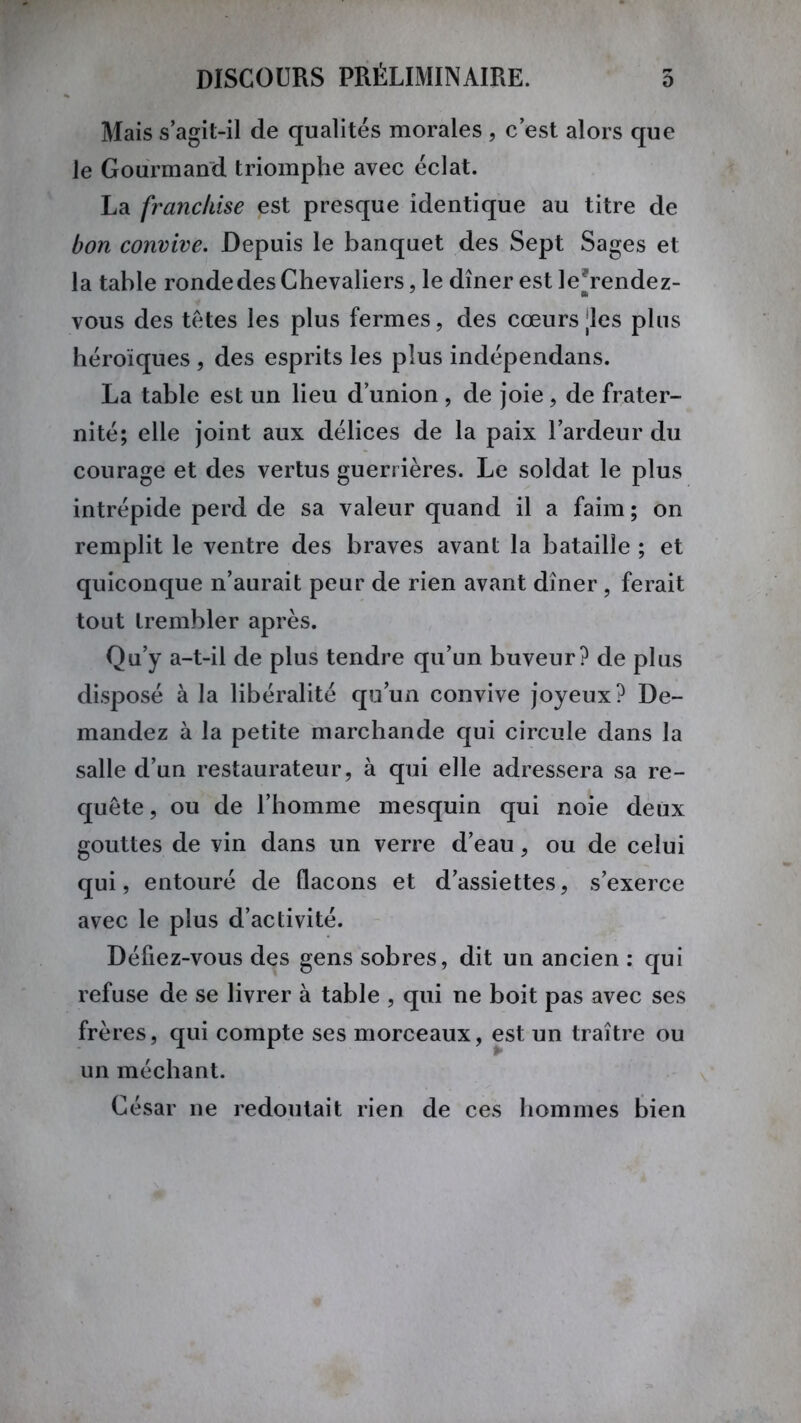 Mais s’agit-il de qualités morales , c’est alors que le Gourmand triomphe avec éclat. La franchise est presque identique au titre de bon convive. Depuis le banquet des Sept Sages et la table ronde des Chevaliers, le dîner est le*rendez- vous des têtes les plus fermes, des cœurs des plus héroïques , des esprits les plus indépendans. La table est un lieu d’union , de joie, de frater- nité; elle joint aux délices de la paix l’ardeur du courage et des vertus guerrières. Le soldat le plus intrépide perd de sa valeur quand il a faim ; on remplit le ventre des braves avant la bataille ; et quiconque n’aurait peur de rien avant dîner, ferait tout trembler après. Qu’y a-t-il de plus tendre qu’un buveur? de plus disposé à la libéralité qu’un convive joyeux? De- mandez à la petite marchande qui circule dans la salle d’un restaurateur, à qui elle adressera sa re- quête , ou de l’homme mesquin qui noie deux gouttes de vin dans un verre d’eau, ou de celui qui, entouré de flacons et d’assiettes, s’exerce avec le plus d’activité. Défiez-vous des gens sobres, dit un ancien : qui refuse de se livrer à table , qui ne boit pas avec ses frères, qui compte ses morceaux, est un traître ou un méchant. César ne redoutait rien de ces hommes bien