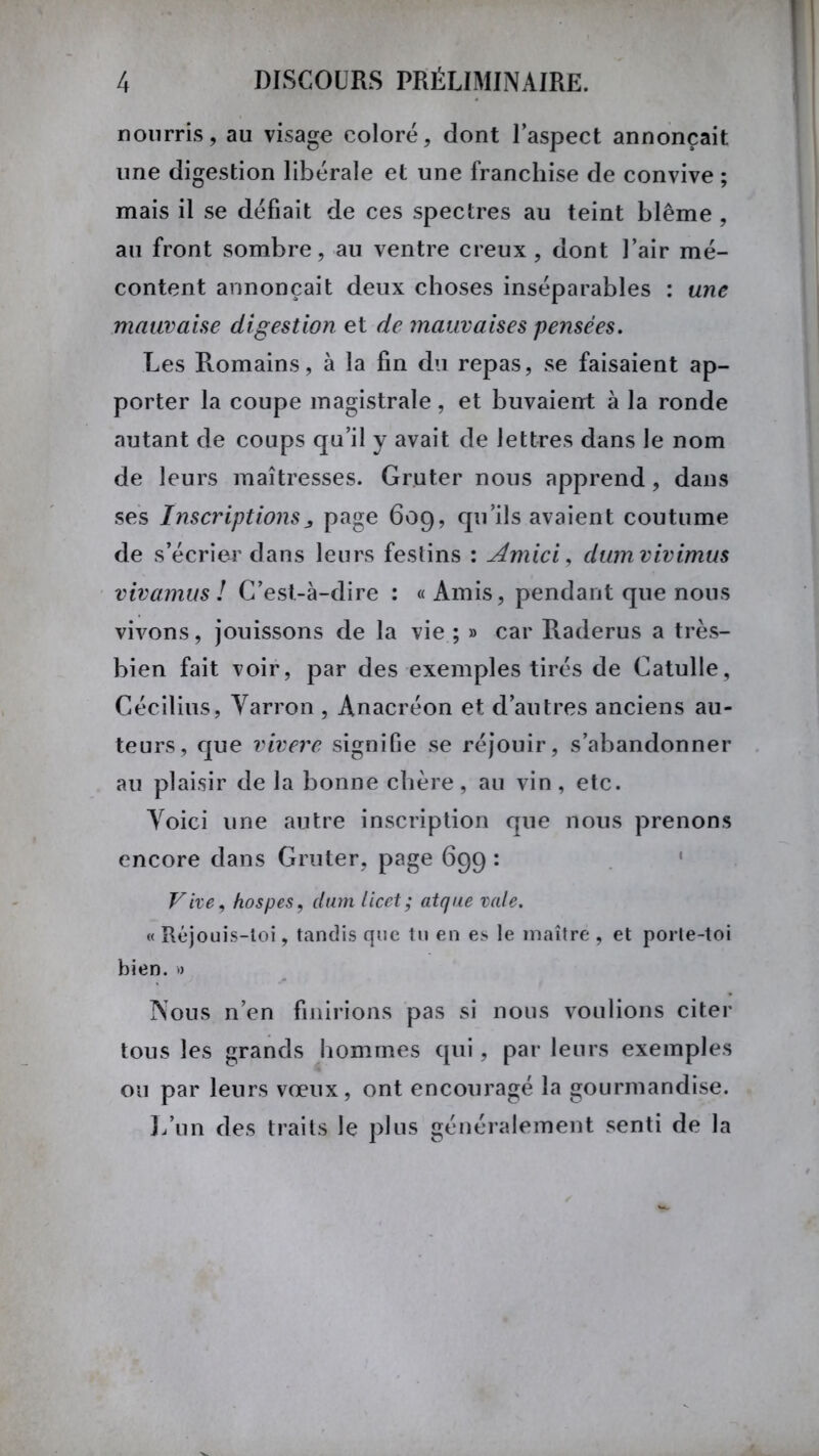nourris, au visage coloré, dont l’aspect annonçait une digestion libérale et une franchise de convive ; mais il se défiait de ces spectres au teint blême , au front sombre, au ventre creux, dont l’air mé- content annonçait deux choses inséparables : une mauvaise digestion et de mauvaises pensées. Les Romains, à la fin du repas, se faisaient ap- porter la coupe magistrale, et buvaient à la ronde autant de coups qu’il y avait de lettres dans le nom de leurs maîtresses. Gr.uter nous apprend , dans ses Inscriptionspage 609, qu’ils avaient coutume de s’écrier dans leurs festins : Amici, dumvivimus vivamus ! C’est-à-dire : «Amis, pendant que nous vivons, jouissons de la vie ; » car Raderus a très- bien fait voir, par des exemples tirés de Catulle, Cécilius, Yarron , Anacréon et d’autres anciens au- teurs, que vivere signifie se réjouir, s’abandonner au plaisir de la bonne chère, au vin, etc. Yoici une autre inscription que nous prenons encore dans Gruter, page 699 : Vive, hospes, dum licet; atque vale. « Réjouis-loi, tandis que tu en es le maître , et porte-toi bien. » Nous n’en finirions pas si nous voulions citer tous les grands hommes qui, par leurs exemples ou par leurs vœux, ont encouragé la gourmandise. L’un des traits le plus généralement senti de la