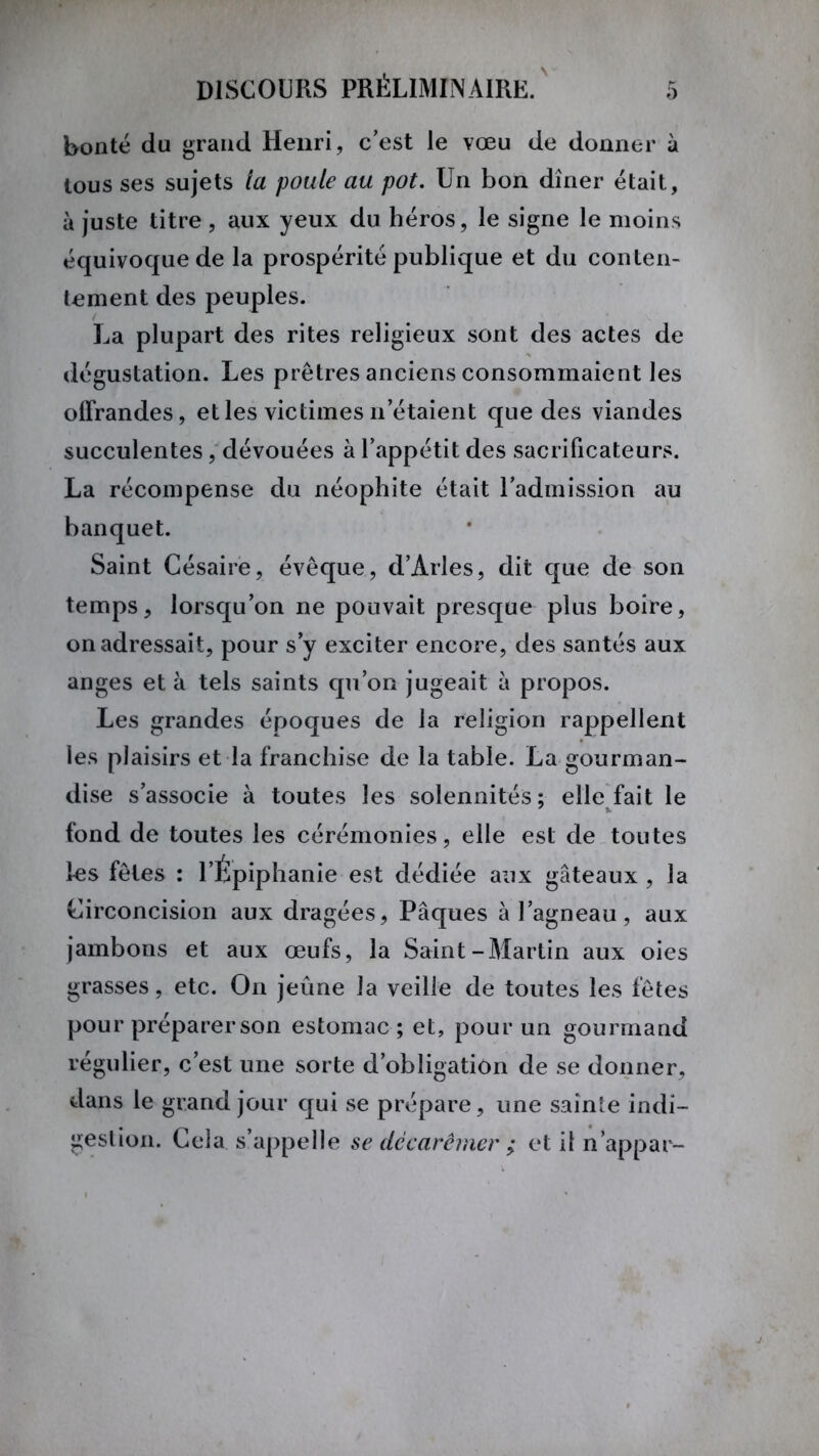 bonté du grand Henri , c’est le vœu de donner à tous ses sujets la poule au pot. Un bon dîner était, à juste titre , aux yeux du héros, le signe le moins équivoque de la prospérité publique et du conten- tement des peuples. La plupart des rites religieux sont des actes de dégustation. Les prêtres anciens consommaient les offrandes, et les victimes n’étaient que des viandes succulentes, dévouées à l’appétit des sacrificateurs. La récompense du néophite était l’admission au banquet. Saint Césaire, évêque, d’Arles, dit que de son temps, lorsqu’on ne pouvait presque plus boire, on adressait, pour s’y exciter encore, des santés aux anges et à tels saints qu’on jugeait à propos. Les grandes époques de la religion rappellent les plaisirs et la franchise de la table. La gourman- dise s’associe à toutes les solennités; elle fait le fond de toutes les cérémonies, elle est de toutes les fêles : l’Épiphanie est dédiée aux gâteaux , la Circoncision aux dragées, Pâques à l’agneau, aux jambons et aux œufs, la Saint-Martin aux oies grasses, etc. On jeûne la veille de toutes les fêtes pour préparer son estomac ; et, pour un gourmand régulier, c’est une sorte d’obligation de se donner, dans le grand jour qui se prépare, une sainte indi- gestion. Cela s’appelle se décarêmer ; et il n’appar-