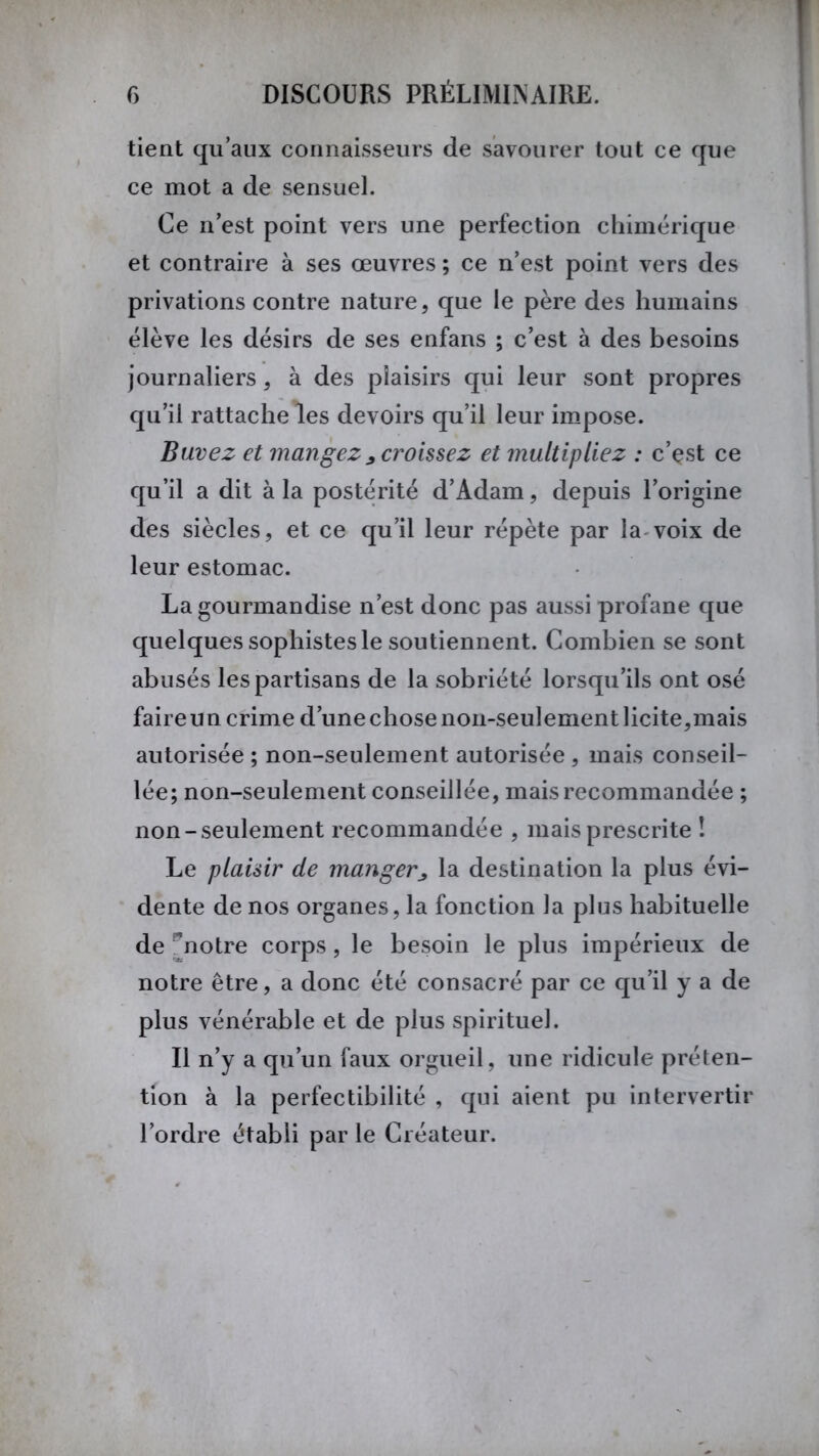 tient qu’aux connaisseurs de savourer tout ce que ce mot a de sensuel. Ce n’est point vers une perfection chimérique et contraire à ses œuvres ; ce n’est point vers des privations contre nature, que le père des humains élève les désirs de ses enfans ; c’est à des besoins journaliers, à des plaisirs qui leur sont propres qu’il rattache les devoirs qu’il leur impose. Buvez et mangez * croissez et multipliez : c’est ce qu’il a dit à la postérité d’Adam, depuis l’origine des siècles, et ce qu’il leur répète par la voix de leur estomac. La gourmandise n’est donc pas aussi profane que quelques sophistes le soutiennent. Combien se sont abusés les partisans de la sobriété lorsqu’ils ont osé faire un crime d’une chose non-seulement licite,mais autorisée ; non-seulement autorisée , mais conseil- lée; non-seulement conseillée, mais recommandée ; non-seulement recommandée , mais prescrite ! Le plaisir de manger> la destination la plus évi- dente de nos organes, la fonction la plus habituelle de 'notre corps, le besoin le plus impérieux de notre être, a donc été consacré par ce qu’il y a de plus vénérable et de plus spirituel. Il n’y a qu’un faux orgueil, une ridicule préten- tion à la perfectibilité , qui aient pu intervertir l’ordre établi par le Créateur.