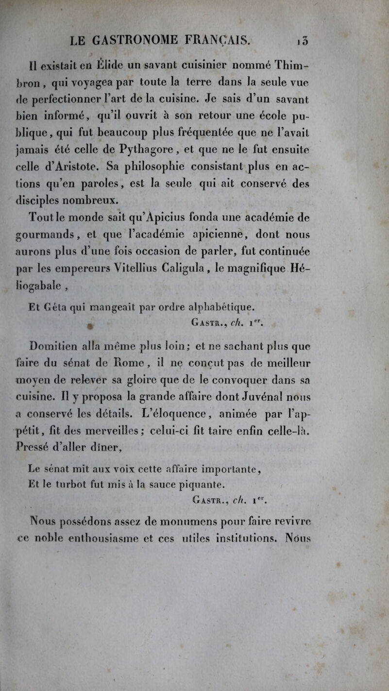 Il existait en Éiide un savant cuisinier nommé Thim- bron , qui voyagea par toute la terre dans la seule vue de perfectionner l’art de la cuisine. Je sais d’un savant bien informé, qu’il ouvrit à son retour une école pu- blique, qui fut beaucoup plus fréquentée que ne l’avait jamais été celle de Pythagore, et que ne le fut ensuite celle d’Aristote. Sa philosophie consistant plus en ac- tions qu’en paroles, est la seule qui ait conservé des disciples nombreux. Tout le monde sait qu’Àpicius fonda une académie de gourmands, et que l’académie apicienne, dont nous aurons plus d’une fois occasion de parler, fut continuée par les empereurs Yitellius Caligula , le magnifique Hé- liogabale , Et Géta qui mangeait par ordre alphabétique. ^ Gastr., ch. 1er. Domitien alla même plus loin; et ne sachant plus que faire du sénat de Rome , il ne conçut pas de meilleur moyen de relever sa gloire que de le convoquer dans sa cuisine. Il y proposa la grande affaire dont Juvénal nous a conservé les détails. L’éloquence, animée par l’ap- pétit, fit des merveilles; celui-ci fit taire enfin celle-lh. Pressé d’aller dîner, Le sénat mit aux voix cette affaire importante, Et le turbot fut mis à la sauce piquante. Gastr., ch. ier. Nous possédons assez de monumens pour faire revivre ce noble enthousiasme et ces utiles institutions. Nous