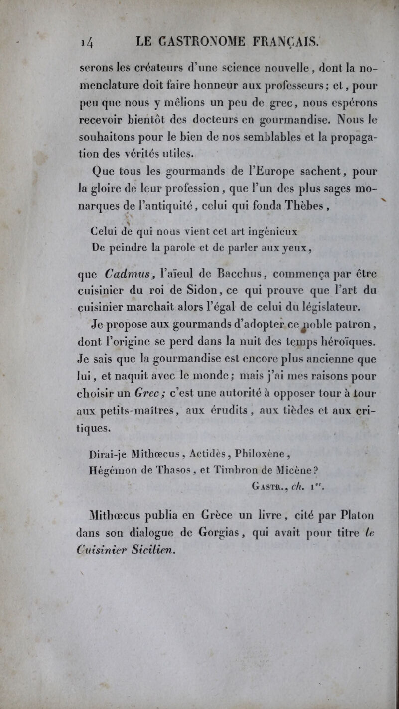 serons les créateurs d’une science nouvelle, dont la no- menclature doit faire honneur aux professeurs; et, pour peu que nous y mêlions un peu de grec, nous espérons recevoir bientôt des docteurs en gourmandise. Nous le souhaitons pour le bien de nos semblables et la propaga- tion des vérités utiles. Que tous les gourmands de l’Europe sachent, pour la gloire de leur profession, que l’un des plus sages mo- narques de l’antiquité, celui qui fonda Thèbes , N Celui de qui nous vient cet art ingénieux De peindre la parole et de parler aux yeux, que Cadmus, l’aïeul de Bacchus, commença par être cuisinier du roi de Sidon,ce qui prouve que l’art du cuisinier marchait alors l’égal de celui du législateur. Je propose aux gourmands d’adopter ce jaoble patron, dont l’origine se perd dans la nuit des temps héroïques. Je sais que la gourmandise est encore plus ancienne que lui, et naquit avec le monde; mais j’ai mes raisons pour choisir un Grec ; c’est une autorité à opposer tour à tour aux petits-maîtres, aux érudits, aux tièdes et aux cri- tiques. Dirai-je Mithœcus, Actidès, Philoxène, Hégémon de Thasos, et Timbron de Micène? Gast&., ch. ier. Mithœcus publia en Grèce un livre, cité par Platon dans son dialogue de Gorgias, qui avait pour titre te Cuisinier Sicilien.