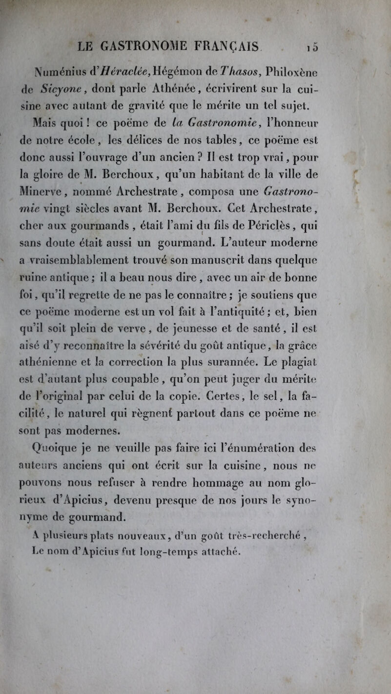Numénius Héraclée, Hégémon de Thasos, Philoxène de Sicyone, dont parle Athénée, écrivirent sur la cui- sine avec autant de gravité que le mérite un tel sujet. Mais quoi ! ce poème de ta Gastronomie, l’honneur de notre école, les délices de nos tables, ce poème est donc aussi l’ouvrage d’un ancien ? Il est trop vrai, pour la gloire de M. Bcrchoux, qu’un habitant de la ville de Minerve, nommé Archestrate, composa une Gastrono- mie vingt siècles avant M. Berchoux. Cet Archestrate, cher aux gourmands , était l’ami du fils de Périclès, qui sans doute était aussi un gourmand. L’auteur moderne a vraisemblablement trouvé son manuscrit dans quelque ruine antique ; il a beau nous dire , avec un air de bonne foi, qu’il regrette de ne pas le connaître ; je soutiens que ce poème moderne est un vol fait à l’antiquité; et, bien qu’il soit plein de verve, de jeunesse et de santé, il est aisé d’y reconnaître la sévérité du goût antique, la grâce athénienne et la correction la plus surannée. Le plagiat- est d’autant plus coupable, qu’on peut juger du mérite de l’original par celui de la copie. Certes, le sel, la fa- cilité , le naturel qui régnent partout dans ce poème ne sont pas modernes. Quoique je ne veuille pas faire ici l’énumération des auteurs anciens qui ont écrit sur la cuisine, nous ne pouvons nous refuser à rendre hommage au nom glo- rieux d’Apicius, devenu presque de nos jours le syno- nyme de gourmand. A plusieurs plats nouveaux, d’un goût très-recherché , Le nom d’Apicius fut long-temps attaché.