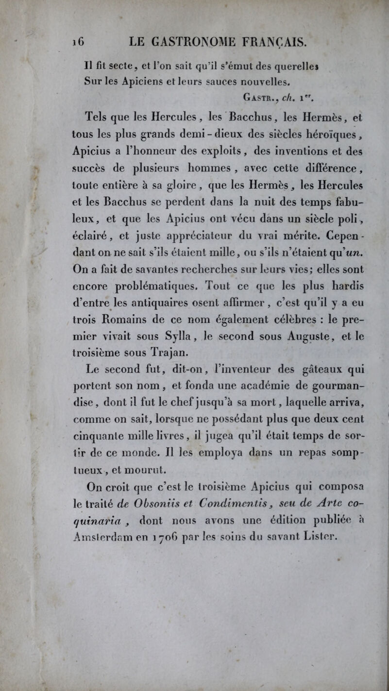 Il fit secte, et l’on sait qu’il s’émut des querelles Sur les Apiciens et leurs sauces nouvelles. Gastr.,c/i. 1er. Tels que les Hercules, les Bacchus, les Hermès, et tous les plus grands demi-dieux des siècles héroïques, Apicius a l’honneur des exploits, des inventions et des succès de plusieurs hommes , avec cette différence, toute entière à sa gloire, que les Hermès, les Hercules et les Bacchus se perdent dans la nuit des temps fabu- leux, et que les Apicius ont vécu dans un siècle poli , éclairé, et juste appréciateur du vrai mérite. Cepen- dant on ne sait s’ils étaient mille, ou s’ils n’étaient qu’tm. On a fait de savantes recherches sur leurs vies; elles sont encore problématiques. Tout ce que les plus hardis d’entre les antiquaires osent affirmer, c’est qu’il y a eu trois Romains de ce nom également célèbres : le pre- mier vivait sous Sylla, le second sous Auguste, et le troisième sous Trajan. Le second fut, dit-on, l’inventeur des gâteaux qui portent son nom , et fonda une académie de gourman- dise , dont il fut le chef jusqu’à sa mort, laquelle arriva, comme on sait, lorsque ne possédant plus que deux cent cinquante mille livres, il jugea qu’il était temps de sor- tir de ce monde. Il les employa dans un repas somp- tueux , et mourut. On croit que c’est le troisième Apicius qui composa le traité de Obso?iiis et Condimentis, seu de Arte co- quinaria , dont nous avons une édition publiée à Amsterdam en 1706 par les soins du savant Lister.
