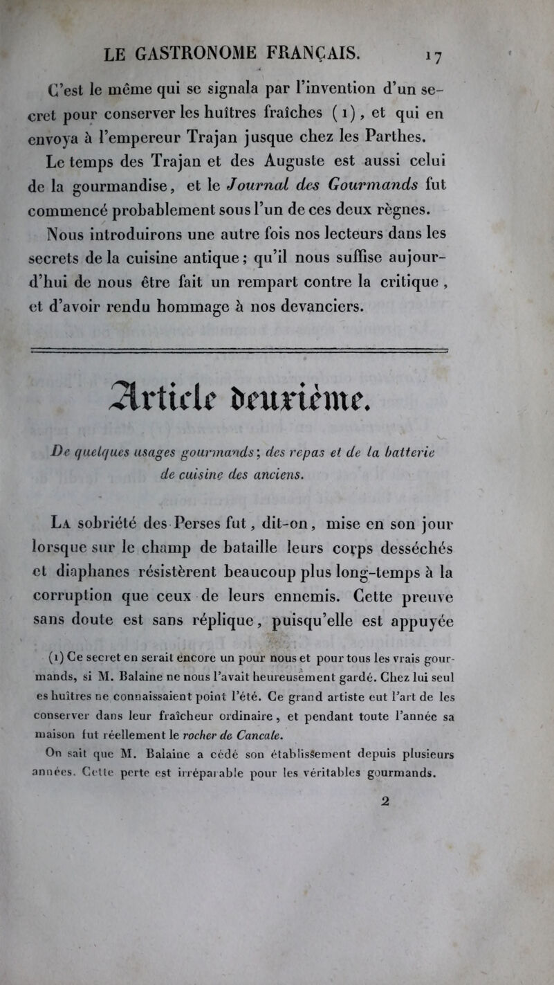 *7 C’est le même qui se signala par l’invention d’un se- cret pour conserver les huîtres fraîches ( 1), et qui en envoya à l’empereur Trajan jusque chez les Parthes. Le temps des Trajan et des Auguste est aussi celui de la gourmandise, et le Journal des Gourmands fut commencé probablement sous l’un de ces deux règnes. Nous introduirons une autre fois nos lecteurs dans les secrets delà cuisine antique; qu’il nous suffise aujour- d’hui de nous être fait un rempart contre la critique , et d’avoir rendu hommage à nos devanciers. Article îuumcmc. De quelques usages gourmands ; des repas et de la batterie de cuisine des anciens. La sobriété des Perses fut, dit-on, mise en son jour lorsque sur le champ de bataille leurs corps desséchés et diaphanes résistèrent beaucoup plus long-temps à la corruption que ceux de leurs ennemis. Cette preuve sans doute est sans réplique, puisqu’elle est appuyée (1) Ce secret en serait encore un pour nous et pour tous les vrais gour- mands, si M. Balaine ne nous l’avait heureusement gardé. Chez lui seul es huîtres ne connaissaient point l’été. Ce grand artiste eut l’art de les conserver dans leur fraîcheur ordinaire, et pendant toute l’année sa maison fut réellement le rocher de Cancale. On sait que M. Balaine a cédé son établissement depuis plusieurs années. Cette perte est irréparable pour les véritables gourmands. 2