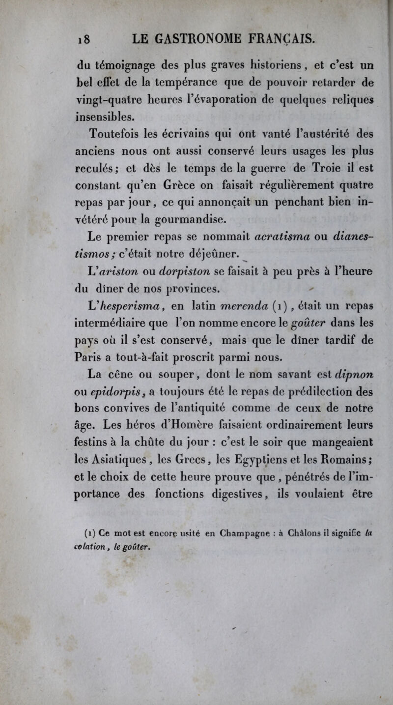 du témoignage des plus graves historiens, et c’est un bel effet de la tempérance que de pouvoir retarder de vingt-quatre heures l’évaporation de quelques reliques insensibles. Toutefois les écrivains qui ont vanté l’austérité des anciens nous ont aussi conservé leurs usages les plus reculés; et dès le temps de la guerre de Troie il est constant qu’en Grèce on faisait régulièrement quatre repas par jour, ce qui annonçait un penchant bien in- vétéré pour la gourmandise. Le premier repas se nommait acratisma ou dianes- tismos; c’était notre déjeûner. L'ariston ou dorpiston se faisait à peu près à l’heure du dîner de nos provinces. L’hesperisma, en latin merenda (1) , était un repas intermédiaire que l’on nomme encore le goûter dans les pays où il s’est conservé, mais que le dîner tardif de Paris a tout-à-fait proscrit parmi nous. La cène ou souper, dont le nom savant est dipnon ou epidorpis, a toujours été le repas de prédilection des bons convives de l’antiquité comme de ceux de notre âge. Les héros d’Homère faisaient ordinairement leurs festins à la chute du jour : c’est le soir que mangeaient les Asiatiques , les Grecs, les Egyptiens et les Romains; et le choix de cette heure prouve que , pénétrés de l’im- portance des fonctions digestives, ils voulaient être (1) Ce mot est encore usité en Champagne : à Châlons il signifie ta cotation, le goûter.
