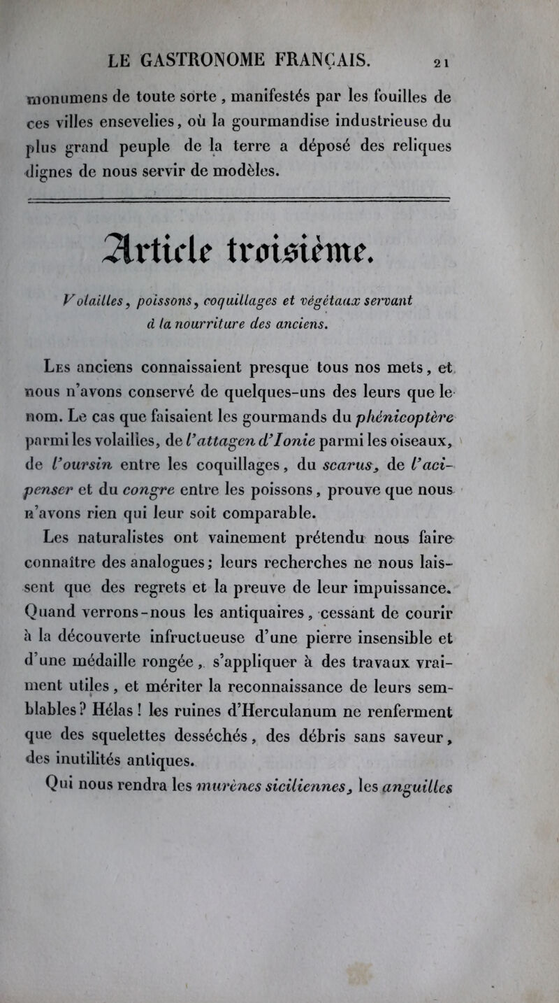 monumens de toute sorte , manifestés par les fouilles de ces villes ensevelies, où la gourmandise industrieuse du plus grand peuple de la terre a déposé des reliques dignes de nous servir de modèles. Article troisième. Volailles, poissons, coquillages et végétaux servant à la nourriture des anciens. Les anciens connaissaient presque tous nos mets, et nous n’avons conservé de quelques-uns des leurs que le nom. Le cas que faisaient les gourmands du phénicoptère parmi les volailles, de l'attagen d'Ionie parmi les oiseaux, de l'oursin entre les coquillages, du scarus, de l'aci- penser et du congre entre les poissons, prouve que nou& n’avons rien qui leur soit comparable. Les naturalistes ont vainement prétendu nous faire connaître des analogues ; leurs recherches ne nous lais- sent que des regrets et la preuve de leur impuissance. Quand verrons-nous les antiquaires, cessant de courir a la découverte infructueuse d’une pierre insensible et d’une médaille rongée, s’appliquer à des travaux vrai- ment utiles, et mériter la reconnaissance de leurs sem- blables ? Hélas ! les ruines d’Herculanum ne renferment que des squelettes desséchés, des débris sans saveur, des inutilités antiques. Qui nous rendra les murènes siciliennes, les anguilles