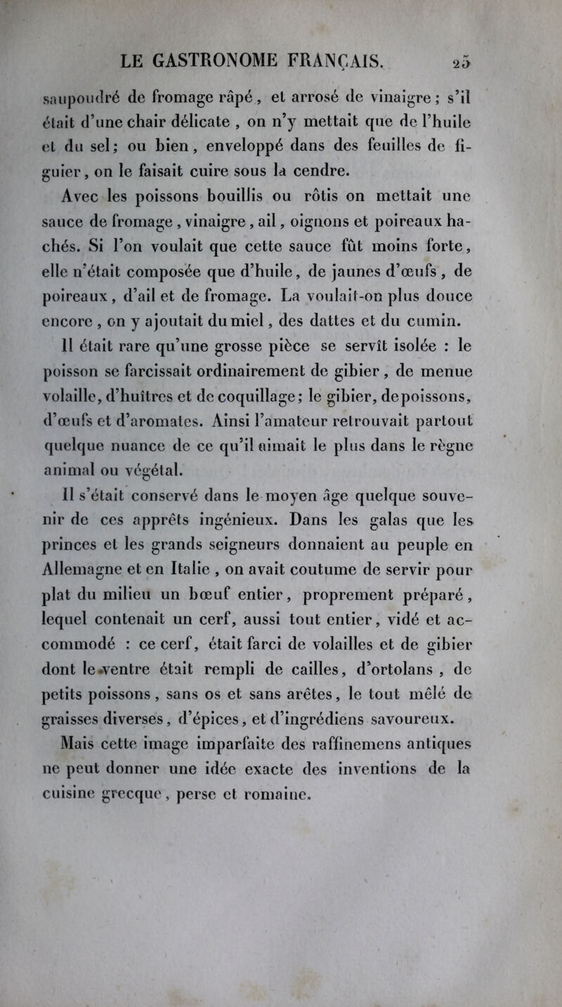saupoudré de fromage râpé, el arrosé de vinaigre ; s’il était d’une chair délicate , on n’y mettait que de l’huile et du sel ; ou bien, enveloppé dans des feuilles de fi- guier, on le faisait cuire sous la cendre. Avec les poissons bouillis ou rôtis on mettait une sauce de fromage , vinaigre, ail, oignons et poireaux ha- chés. Si l’on voulait que cette sauce fût moins forte, elle n’était composée que d’huile, de jaunes d’œufs , de poireaux, d’ail et de fromage. La voulait-on plus douce encore , on y ajoutait du miel, des dattes et du cumin. Il était rare qu’une grosse pièce se servît isolée : le poisson se farcissait ordinairement de gibier , de menue volaille, d’huîtres et de coquillage; le gibier, depoissons, d’œufs et d’aromates. Ainsi l’amateur retrouvait partout quelque nuance de ce qu’il aimait le plus dans le règne animal ou végétal. 11 s’était conservé dans le moyen âge quelque souve- nir de ces apprêts ingénieux. Dans les galas que les princes et les grands seigneurs donnaient au peuple en Allemagne et en Italie , on avait coutume de servir pour plat du milieu un bœuf entier, proprement préparé, lequel contenait un cerf, aussi tout entier, vidé et ac- commodé : ce cerf, était farci de volailles et de gibier dont le «ventre était rempli de cailles, d’ortolans , de petits poissons, sans os et sans arêtes, le tout mêlé de graisses diverses, d’épices, et d’ingrédiens savoureux. Mais cette image imparfaite des raffinemens antiques ne peut donner une idée exacte des inventions de la cuisine grecque, perse et romaine.