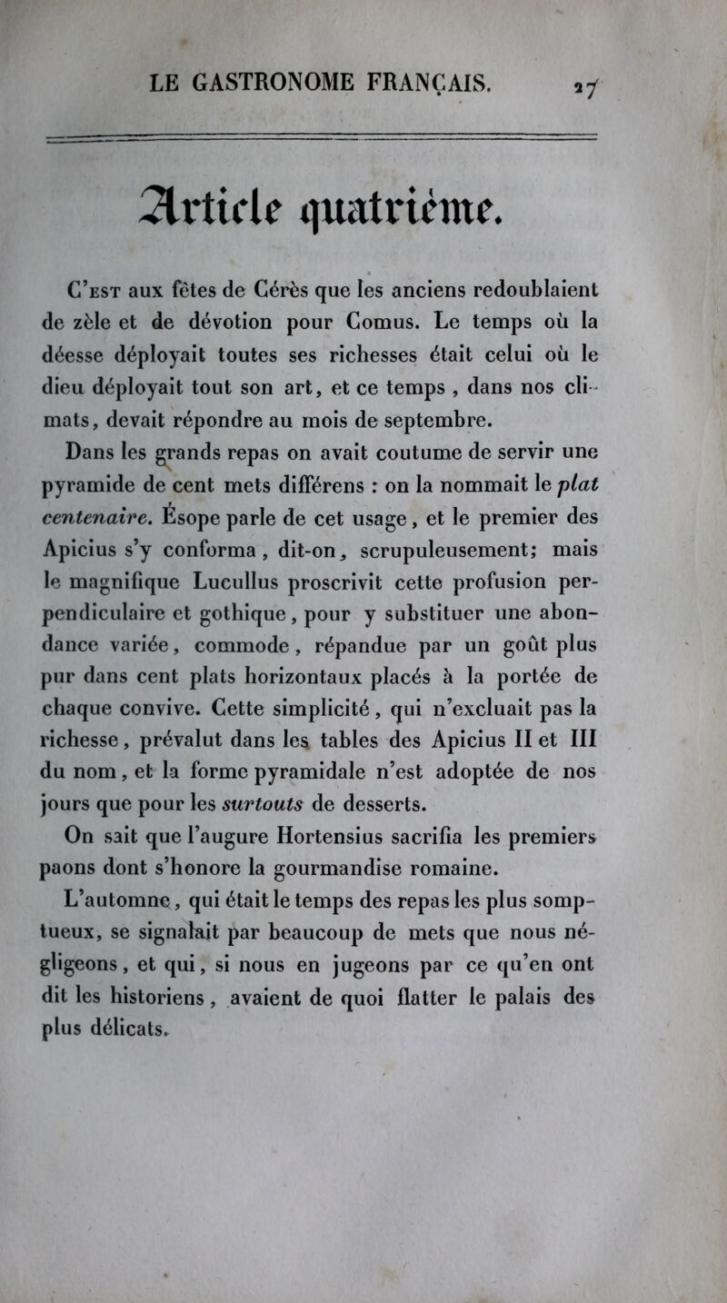 Article quatrième. C’est aux fêtes de Gérés que les anciens redoublaient de zèle et de dévotion pour Cornus. Le temps où la déesse déployait toutes ses richesses était celui où le dieu déployait tout son art, et ce temps , dans nos cli- mats , devait répondre au mois de septembre. Dans les grands repas on avait coutume de servir une pyramide de cent mets difFérens r on la nommait le plat centenaire. Ésope parle de cet usage, et le premier des Apicius s’y conforma, dit-on, scrupuleusement; mais le magnifique Lucullus proscrivit cette profusion per- pendiculaire et gothique, pour y substituer une abon- dance variée, commode, répandue par un goût plus pur dans cent plats horizontaux placés à la portée de chaque convive. Cette simplicité, qui n’excluait pas la richesse, prévalut dans les tables des Apicius II et III du nom, et la forme pyramidale n’est adoptée de nos jours que pour les surtouts de desserts. On sait que l’augure Hortensius sacrifia les premiers paons dont s’honore la gourmandise romaine. L’automne, qui était le temps des repas les plus somp- tueux, se signalait par beaucoup de mets que nous né- gligeons, et qui, si nous en jugeons par ce qu’en ont dit les historiens, avaient de quoi flatter le palais des plus délicats.