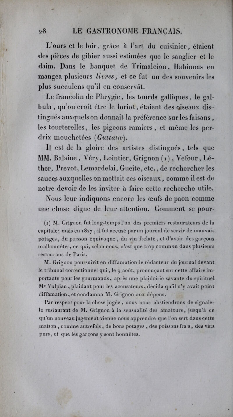 L’ours et le loir, grâce à l’art du cuisinier, étaient des pièces de gibier aussi estimées que le sanglier et le daim. Dans le banquet de Trimalcion, Habinnas en mangea plusieurs livres, et ce fut un des souvenirs les plus succulens qu’il en conservât. Le francolin de Phrygie, les lourds galliques, le gal- bula , qu’on croit être le loriot, étaient des oiseaux dis- tingués auxquels on donnait la préférence sur les faisans , les tourterelles, les pigeons ramiers, et même les per- drix mouchetées (Guttatœ). Il est de la gloire des artistes distingués, tels que MM. Balaine , Véry, Lointier, Grignon (i), Vefour, Lé- ther. Prévôt, Lemardelai, Gueite, etc., de rechercher les sauces auxquelles on mettait ces oiseaux, comme il est de notre devoir de les inviter à faire cette recherche utile. Nous leur indiquons encore les œufs de paon comme une chose digne de leur attention. Gomment se pour- (1) M. Grignon fut long-temps l'un des premiers restaurateurs de la capitale; mais en 1827 , il fut accusé par un journal de servir de mauvais potages, du poisson équivoque, du vin frelaté, et d’avoir des garçons malhonnêtes, ce qui, selon nous, n’est que trop commun dans plusieurs restaurans de Paris. M. Grignon poursuivit en diffamation le rédacteur du journal devant le tribunal correctionnel qui, le 9 août, prononçant sur cette affaire im- portante pour les gourmands, après une plaidoirie savante du spirituel Me Vulpian , plaidant pour les accusateurs, décida qu’il n’y avait point diffamation , et condamna M. Grignon aux dépens. Par respect pour la chose jugée , nous nous abstiendrons de signaler le restaurant de M. Grignon à la sensualité des amateurs, jusqu'à ce qu’un nouveau jugement vienne nous apprendre que l’on sert dans cette maison , comme autrefois , de bons potages , des poissons fra’s, des vins purs, et que les garçons y sont honnêtes.