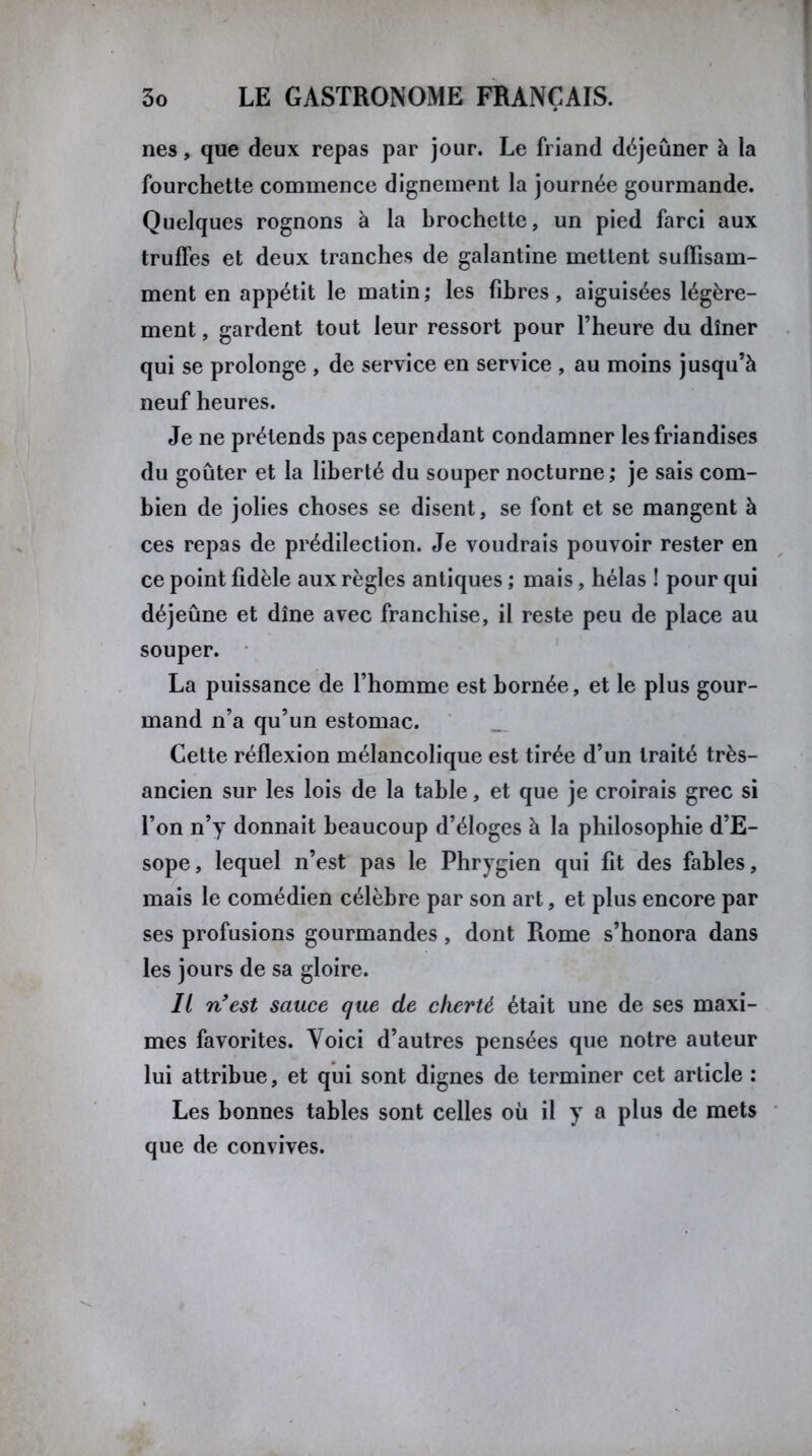 nés, que deux repas par jour. Le friand déjeuner à la fourchette commence dignement la journée gourmande. Quelques rognons à la brochette, un pied farci aux truffes et deux tranches de galantine mettent suffisam- ment en appétit le matin ; les fibres, aiguisées légère- ment , gardent tout leur ressort pour l’heure du dîner qui se prolonge , de service en service , au moins jusqu’à neuf heures. Je ne prétends pas cependant condamner les friandises du goûter et la liberté du souper nocturne; je sais com- bien de jolies choses se disent, se font et se mangent à ces repas de prédilection. Je voudrais pouvoir rester en ce point fidèle aux règles antiques ; mais, hélas ! pour qui déjeune et dîne avec franchise, il reste peu de place au souper. La puissance de l’homme est bornée, et le plus gour- mand n’a qu’un estomac. Cette réflexion mélancolique est tirée d’un traité très- ancien sur les lois de la table, et que je croirais grec si l’on n’y donnait beaucoup d’éloges à la philosophie d’E- sope, lequel n’est pas le Phrygien qui fit des fables, mais le comédien célèbre par son art, et plus encore par ses profusions gourmandes, dont Rome s’honora dans les jours de sa gloire. Il n’est sauce que de cherté était une de ses maxi- mes favorites. Voici d’autres pensées que notre auteur lui attribue, et qui sont dignes de terminer cet article : Les bonnes tables sont celles où il y a plus de mets que de convives.