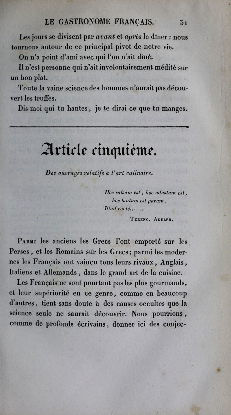 Les jours se divisent par avant et après le dîner : nous tournons autour de ce principal pivot de notre vie. On n’a point d’ami avec qui l’on n’ait dîné. II n’est personne qui n’ait in volontairement médité sur un bon plat. Toute la vaine science des hommes n’aurait pas décou- vert les truffes. Dis-moi qui tu hantes, je te dirai ce que tu manges. Article cinquième. Des ouvrages relatifs à l’art culinaire. Hoc salsum est, hoc adustum est, hoc lautum est parum , Illud rectè Terenc. Adelph. Parmi les anciens les Grecs l’ont emporté sur les Perses , et les Romains sur les Grecs ; parmi les moder- nes les Français ont vaincu tous leurs rivaux. Anglais, Italiens et Allemands, dans le grand art de la cuisine. Les Français ne sont pourtant pas les plus gourmands, et leur supériorité en ce genre, comme en beaucoup d’autres, tient sans doute à des causes occultes que la science seule ne saurait découvrir. Nous pourrions, comme de profonds écrivains, donner ici des conjec-