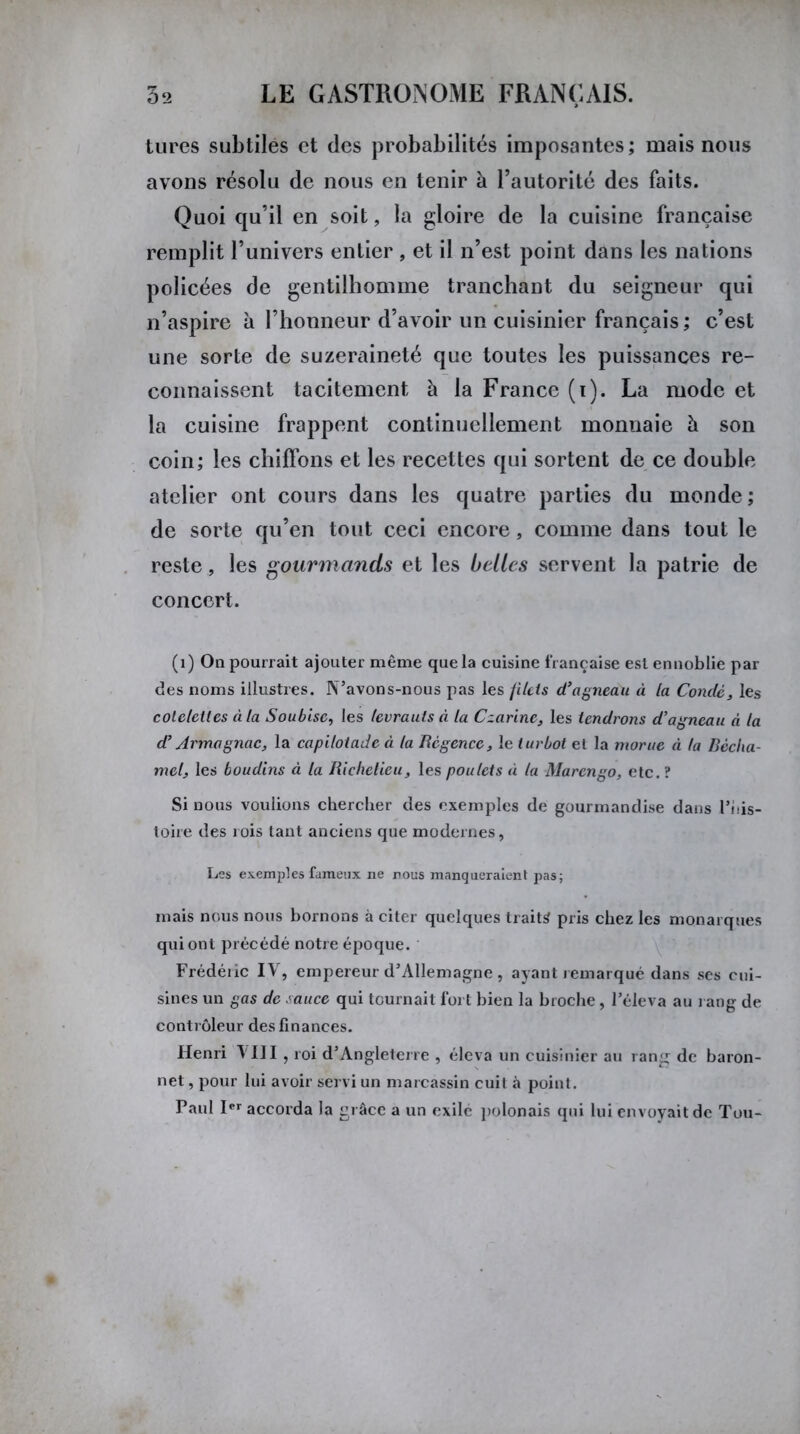tures subtiles et des probabilités imposantes; mais nous avons résolu de nous en tenir à l’autorité des faits. Quoi qu’il en soit, la gloire de la cuisine française remplit l’univers entier , et il n’est point dans les nations policées de gentilhomme tranchant du seigneur qui n’aspire à l’honneur d’avoir un cuisinier français; c’est une sorte de suzeraineté que toutes les puissances re- connaissent tacitement à la France (i). La mode et la cuisine frappent continuellement monnaie à son coin; les chiffons et les recettes qui sortent de ce double atelier ont cours dans les quatre parties du monde ; de sorte qu’en tout ceci encore, comme dans tout le reste, les gourmands et les belles servent la patrie de concert. (i) On pourrait ajouter même que la cuisine française est ennoblie par des noms illustres. N’avons-nous pas les filets d’agneau à la Comté, les côtelettes à la Soubisc, les levrauts à la Czarine, les tendrons d’agneau n la d’Armagnac, la capilotade à la Régence, le turbot el la morue à la Bécha- mel, les boudins à la Richelieu, les poulets à la Marcngo, etc. ? Si nous voulions chercher des exemples de gourmandise dans l’nis- toire des rois tant anciens que modernes, Les exemples fameux ne nous manqueraient pas; mais nous nous bornons à citer quelques traits pris chez les monarques qui ont précédé notre époque. Frédéiic IV, empereur d’Allemagne , ayant remarqué dans ses cui- sines un gas de sauce qui tournait fort bien la broche, l’éleva au rang de contrôleur des finances. Henri VIII , roi d’Angleterre , éleva un cuisinier au rang de baron- net , pour lui avoir servi un marcassin cuit à point. Paul Ier accorda la grâce a un exile polonais qui lui envoyait de Tou-