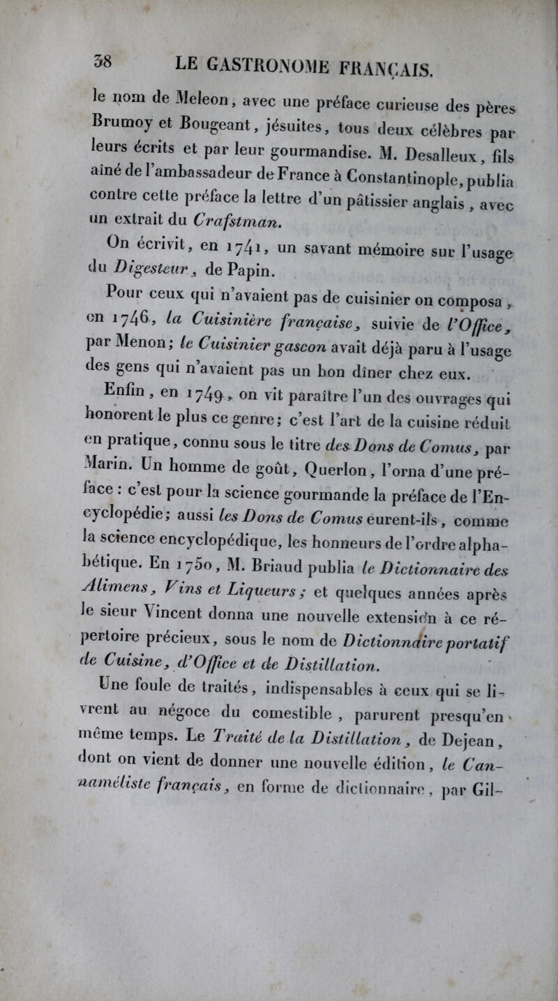 le nom de Meleon, avec une préface curieuse des pères Brumoy et Bougeant, jésuites, tous deux célèbres par leurs écrits et par leur gourmandise. M. Desalleux, fils ainé de l’ambassadeur de France à Constantinople, publia contre cette préface la lettre d’un pâtissier anglais , avec un extrait du Crcifstman. On écrivit, en i74i, un savant mémoire sur l’usage du Digesteur , de Papin. Pour ceux qui n avaient pas de cuisinier on composa , on 1746, la Cuisinière française, suivie de l’Office, par Menon; le Cuisinier gascon avait déjà paru à l’usage des gens qui n avaient pas un bon dîner chez eux. Enfin , en 1749 , on vit paraître l’un des ouvrages qui honorent le plus ce genre; c’est l’art de la cuisine réduit en pratique, connu sous le titre des Dons de Cornus, par Marin. Un homme de goût, Querlon, l’orna d’une pré- lace : c’est pour la science gourmande la préface de l’En- eyclopedie; aussi les Dons de Cornus eurent-ils , comme la science encyclopédique, les honneurs de l’ordre alpha- bétique. En 175o, M. Briaud publia le Dictionnaire des Alimens, Vins et Liqueurs ; et quelques années après Je sieur \ incent donna une nouvelle extension à ce ré- pertoire précieux, sous le nom de Dictionndireportatif de Cuisine, d Office et de Distillation. Une foule de traites, indispensables à ceux qui se li-r vrent au négoce du comestible , parurent presqu’en * même temps. Le Traité de la Distillation, de Dejean , dont on vient de donner une nouvelle édilion, le Can- naméliste français, en forme de dictionnaire, par Gil-