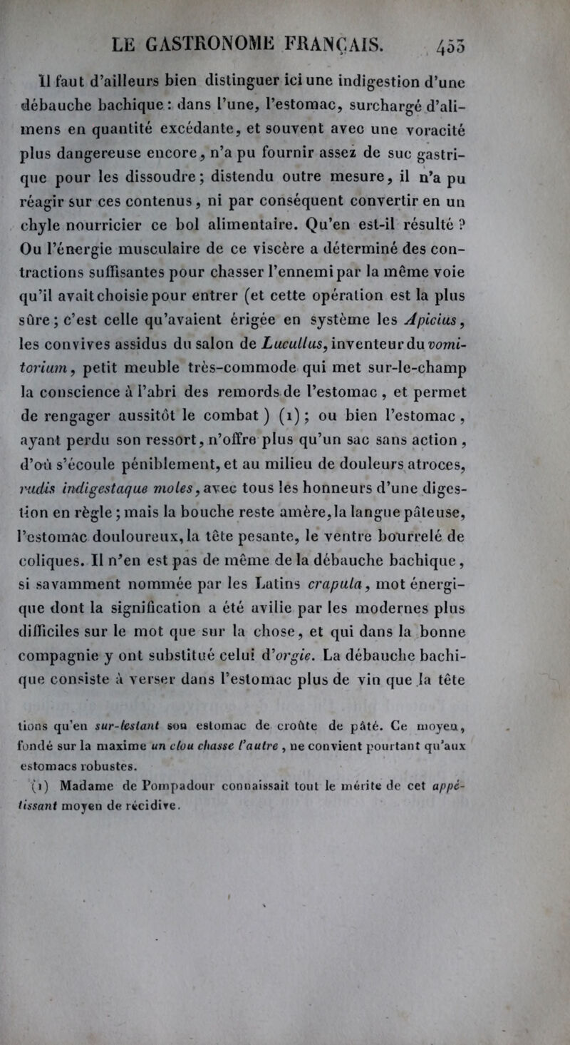 11 faut d’ailleurs bien distinguer ici une indigestion d’une débauche bachique : dans l’une, l’estomac, surchargé d’ali— mens en quantité excédante, et souvent avec une voracité plus dangereuse encore, n’a pu fournir assez de suc gastri- que pour les dissoudre; distendu outre mesure, il n’a pu réagir sur ces contenus, ni par conséquent convertir en un chyle nourricier ce bol alimentaire. Qu’en est-il résulté ? Ou l’énergie musculaire de ce viscère a déterminé des con- tractions suffisantes pour chasser l’ennemi par la même voie qu’il avait choisie pour entrer (et cette opération est la plus sûre; c’est celle qu’avaient érigée en système les Apicius, les convives assidus du salon de Lucullus, inventeur du vomi- torium, petit meuble très-commode qui met sur-lc-champ la conscience à l’abri des remords de l’estomac , et permet de rengager aussitôt le combat) (1) ; ou bien l’estomac, ayant perdu son ressort, n’offre plus qu’un sac sans action, d’où s’écoule péniblement, et au milieu de douleurs atroces, radis indigestaque moles, a\ec tous les honneurs d’une diges- tion en règle ; mais la bouche reste amère,la langue pâteuse, l’estomac douloureux, la tête pesante, le ventre bourrelé de coliques. Il n’en est pas de même de la débauche bachique, si savamment nommée par les Lutins crapula, mot énergi- que dont la signification a été avilie par les modernes plus difficiles sur le mot que sur la chose, et qui dans la bonne compagnie y ont substitué celui d'orgie. La débauche bachi- que consiste à verser dans l’estomac plus de vin que la tête lions qu’en sur-lestant sou estomac de croûte de pâté. Ce moyeu, fondé sur la maxime un clou chasse l'autre , ne convient pourtant qu’aux estomacs robustes. (i) Madame de Pompadour connaissait tout le mérite de cet appé- tissant moyen de récidive.