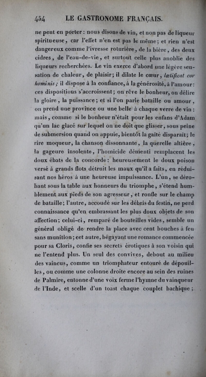 ne peut en porter : nous disons de vin, et non pas de liqueur spiritueuse, car l’effet n’en est pas le même; et rien n’est dangereux comme l’ivresse roturière, de la bière, des deux cidres, de l’eau-de-vie, et surtout celle plus anoblie des liqueurs recherchées. Le vin exerce d’abord une légère sen- sation de chaleur, de plaisir; il dilate le cœur, lœiificat cor hominis; il dispose à la confiance, à la générosité, à l’amour: ces dispositions s’accroissent; on rêve le bonheur, on délire la gloire, la puissance; et si l’on parle bataille ou amour , on prend une province ou une belle à chaque verre de vin : mais, comme si le bonheur n’était pour les enfans d’Adam qu’un lac glacé sur lequel on ne doit que glisser, sous peine de submersion quand on appuie, bientôt la gaîté disparaît; le rire moqueur, la chanson dissonnante, la querelle altière, la gageure insolente, l’homicide démenti remplacent les doux ébats de la concorde: heureusement le doux poison versé à grands flots détruit les maux qu’il a faits, en rédui- sant nos héros à une heureuse impuissance. L’un, se déro- bant sous la table aux honneurs du triomphe, s’étend hum- blement aux pieds de son agresseur, et ronfle sur le champ de bataille; l’autre, accoudé sur les débris du festin, ne perd connaissance qu’en embrassant les plus doux objets de son affection; celui-ci, remparé de bouteilles vides, semble un général obligé de rendre la place avec cent bouches à feu sans munition ; cet autre, bégayant une romance commencée pour sa Cloris, confie ses secrets érotiques à son voisin qui ne l’entend plus. Un seul des convives, debout au milieu des vaincus, comme un triomphateur entouré de dépouil- les, ou comme une colonne droite encore au sein des ruines de Palmire, entonne d’une voix ferme l’hymne du vainqueur de l’Inde, et scelle d’un toast chaque couplet bachique ;