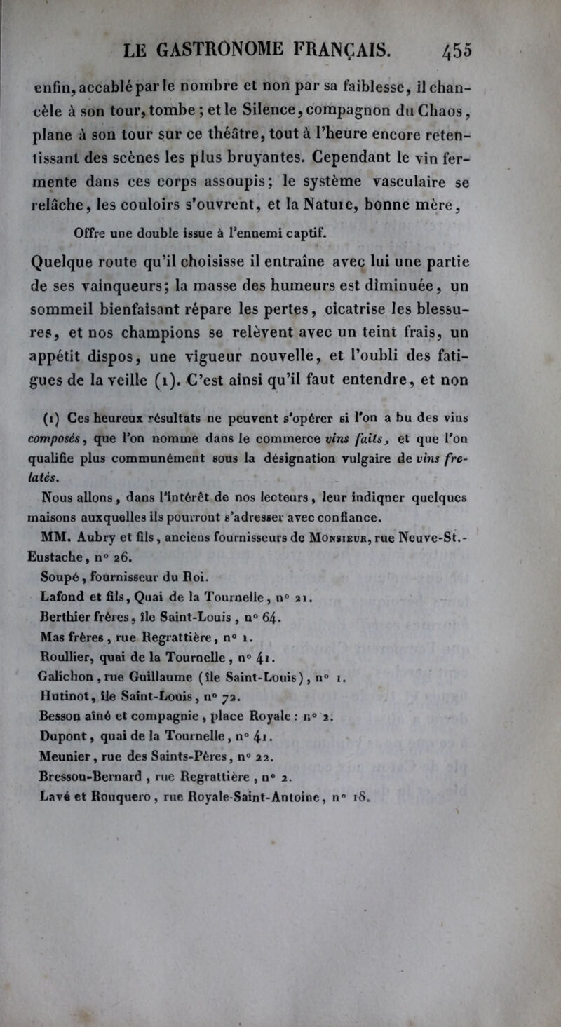 enfin, accablé par le nombre et non par sa faiblesse, il chan- cèle à son tour, tombe ; et le Silence, compagnon du Chaos, plane â son tour sur ce théâtre, tout à l’heure encore reten- tissant des scènes les plus bruyantes. Cependant le vin fer- mente dans ces corps assoupis; le système vasculaire se relâche, les couloirs s’ouvrent, et laNatuie, bonne mère, Offre une double issue à Fennemi captif. Quelque route qu’il choisisse il entraîne avec lui une partie de ses vainqueurs; la masse des humeurs est diminuée, un sommeil bienfaisant répare les pertes, cicatrise les blessu- res, et nos champions se relèvent avec un teint frais, un appétit dispos, une vigueur nouvelle, et l’oubli des fati- gues de la veille (1). C’est ainsi qu’il faut entendre, et non (i) Ces heureux résultats ne peuvent s'opérer 6i l’on a bu des vins composés, que l’on nomme dans le commerce vins faits, et que Fon qualifie plus communément sous la désignation vulgaire de vins fre- latés. Nous allons , dans l’intérêt de nos lecteurs, leur indiquer quelques maisons auxquelles ils pourront s’adresser avec confiance. MM. Aubry et fils, anciens fournisseurs de Monsieur, rue Neuve-St.- Eustacbe, n° 26. Soupé, fournisseur du Roi. Lafond et fils, Quai de la Tournelle, n° 11. Berthier frères, île Saint-Louis , n° 64. Mas frères , rue Regrattière, n° 1. Roullier, quai de la Tournelle, n° \i. Galichon,rue Guillaume (île Saint-Louis), n° 1. Hutinot, île Saint-Louis, n° 72. Besson aîné et compagnie , place Royale : i;° 2. Dupont, quai de la Tournelle , n° 4i • Meunier, rue des Saints-Pères, n° 22. Bresson-Bernard , rue Regrattière , n° 2. Lavé et Rouquero , rue Royale-Saint-Antoine, n° 18.