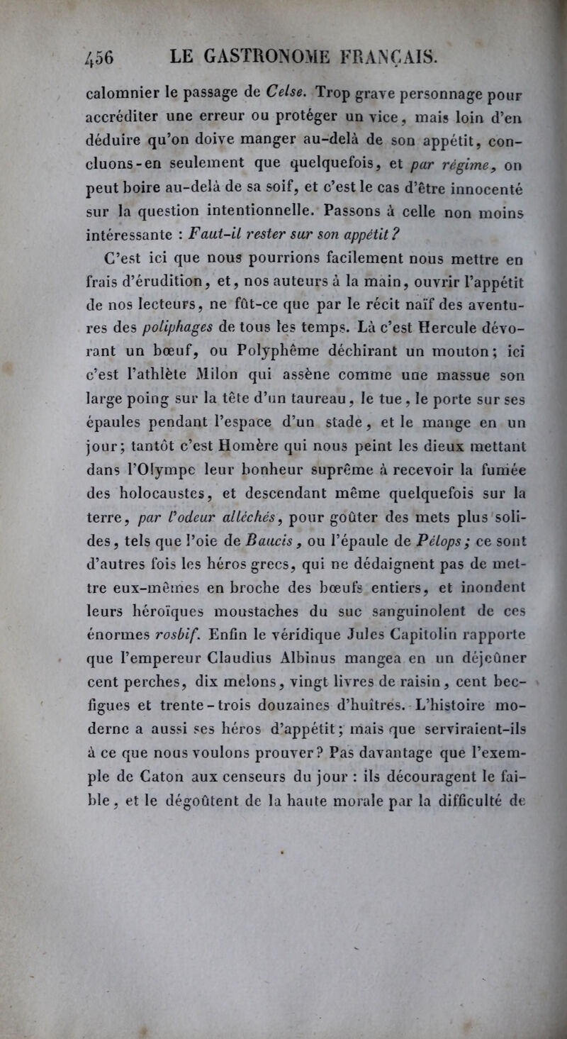 calomnier le passage de Celse. Trop grave personnage pour accréditer une erreur ou protéger un vice , mais loin d’en déduire qu’on doive manger au-delà de son appétit, con- cluons-en seulement que quelquefois, et par régime, on peut boire au-delà de sa soif, et c’est le cas d’être innocenté sur la question intentionnelle. Passons à celle non moins intéressante : Faut-il rester sur son appétit? C’est ici que nous pourrions facilement nous mettre en frais d’érudition, et, nos auteurs à la main, ouvrir l’appétit de nos lecteurs, ne fût-ce que par le récit naïf des aventu- res des potiphages de tous les temps. Là c’est Hercule dévo- rant un bœuf, ou Polyphême déchirant un mouton; ici c’est l’athlète Milon qui assène comme une massue son large poing sur la tête d’un taureau, le tue , le porte sur ses épaules pendant l’espace d’un stade, et le mange en un jour; tantôt c’est Homère qui nous peint les dieux mettant dans l'Olympe leur bonheur suprême à recevoir la funiée des holocaustes, et descendant même quelquefois sur la terre, par rôdeur alléchés, pour goûter des mets plus soli- des, tels que l’oie de Bauc'ts, ou l’épaule de Pélops; ce sont d’autres fois les héros grecs, qui ne dédaignent pas de met- tre eux-mêmes en broche des bœufs entiers, et inondent leurs héroïques moustaches du suc sanguinolent de ces énormes rosbif. Enfin le véridique Jules Capitolin rapporte que l’empereur Claudius Albinus mangea en un déjeûner cent perches, dix melons, vingt livres de raisin, cent bec- figues et trente-trois douzaines d’huîtres. L’histoire mo- derne a aussi ses héros d’appétit; mais que serviraient-ils à ce que nous voulons prouver? Pas davantage que l’exem- ple de Caton aux censeurs du jour : ils découragent le fai- ble, et le dégoûtent de la haute morale par la difficulté de