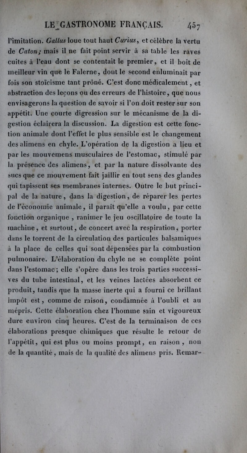 l’imitation. Gallus loue tout haut Curius, et célèbre la vertu de Caton; mais il ne fait point servir à sa table les raves cuites à l’eau dont se contentait le premier, et il boit de meilleur vin que le Falerne, dont le second enluminait par fois son stoïcisme tant prôné. C’est donc médicalement, et abstraction des leçons ou des erreurs de l’histoire, que nous envisagerons la question de savoir si l’on doit rester sur son appétit. Une courte digression sur le mécanisme de la di- gestion éclairera la discussion. La digestion est cette fonc- tion animale dont l’effet le plus sensible est le changement des alimens en chyle. L’opération de la digestion a lieu et par les mouvemens musculaires de l’estomac, stimulé par la présence des alimens, et par la nature dissolvante des sucs que ce mouvement fait jaillir en tout sens des glandes qui tapissent ses membranes internes. Outre le but princi- pal de la nature, dans la digestion, de réparer les pertes de l’économie animale, il paraît qu’elle a voulu, par cette fonction organique , ranimer le jeu oscillatoire de toute la machine, et surtout, de concert avec la respiration, porter dans le torrent de la circulation des particules balsamiques à la place de celles qui sont dépensées par la combustion pulmonaire. L’élaboration du chyle ne se complète point dans l’estomac ; elle s’opère dans les trois parties successi- ves du tube intestinal, et les veines lactées absorbent ce produit, tandis que la masse inerte qui a fourni ce brillant impôt est, comme de raison, condamnée à l’oubli et au mépris. Cette élaboration chez l’homme sain et vigoureux dure environ cinq heures. C’est de la terminaison de ces élaborations presque chimiques que résulte le retour de l’appétit, qui est plus ou moins prompt, en raison, non de la quantité, mais de la qualité des alimens pris. Rcmar-
