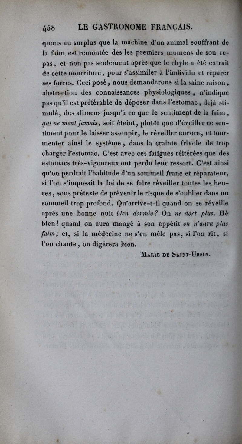 quons au surplus que la machine d’un animal souffrant de la faim est remontée dès les premiers momens de son re- pas , et non pas seulement après que le chyle a été extrait de cette nourriture, pour s’assimiler à l’individu et réparer ses forces. Ceci posé, nous demanderons si la saine raison, abstraction des connaissances physiologiques , n’indique pas qu’il est préférable de déposer dans l’estomac, déjà sti- mulé, des alimens jusqu’à ce que le sentiment de la faim, qui ne ment jamais, soit éteint, plutôt que d’éveiller ce sen- timent pour le laisser assoupir, le réveiller encore, et tour- menter ainsi le système , dans la crainte frivole de trop charger l’estomac. C’est avec ces fatigues réitérées que des estomacs très-vigoureux ont perdu leur ressort. C’est ainsi qu’on perdrait l’habitude d’un sommeil franc et réparateur, si l’on s’imposait la loi de se faire réveiller toutes les heu- res, sous prétexte de prévenir le risque de s’oublier dans un sommeil trop profond. Qu’arrive-t-il quand on se réveille après une bonne nuit bien dormie ? On ne dort plus. Hé bien ! quand on aura mangé à son appétit on n’aura plus faim, et, si la médecine ne s’en mêle pas, si l’on rit, si l’on chante, on digérera bien. Marie de Sàint-Ursin.