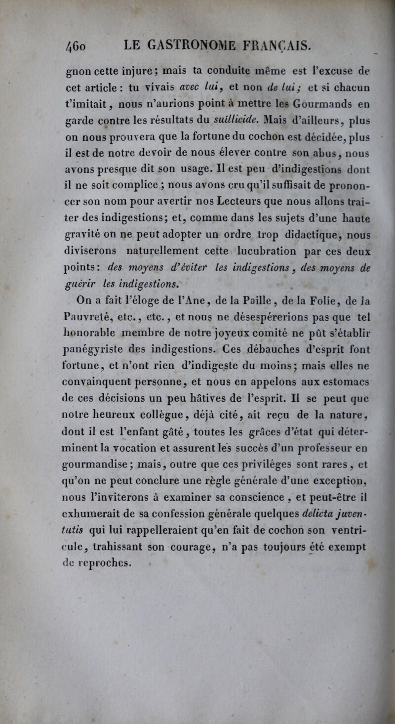 gnon cette injure; mais ta conduite même est l’excuse de cet article : tu vivais avec lai, et non de lui; et si chacun t’imitait, nous n’aurions point à mettre les Gourmands en garde contre les résultats du suilUcide. Mais d’ailleurs, plus on nous prouvera que la fortune du cochon est décidée, plus il est de notre devoir de nous élever contre son abus, nous avons presque dit son usage. Il est peu d’indigestions dont il ne soit complice ; nous avons cru qu’il suffisait de pronon- cer son nom pour avertir nos Lecteurs que nous allons trai- ter des indigestions; et, comme dans les sujets d’une haute gravité on ne peut adopter un ordre trop didactique, nous diviserons naturellement cette lucubration par ces deux points: des moyens d’éviter les indigestions, des moyens de guérir les indigestions. On a fait l’éloge de l’Ane, de la Paille, de la Folie, de la Pauvreté, etc., etc., et nous ne désespérerions pas que tel honorable membre de notre joyeux comité ne pût s’établir panégyriste des indigestions. Ces débauches d’esprit font fortune, et n’ont rien d’indigeste du moins; mais elles ne convainquent personne, et nous en appelons aux estomacs de ces décisions un peu hâtives de l’esprit. Il se peut que notre heureux collègue, déjà cité, ait reçu de la nature, dont il est l’enfant gâté, toutes les grâces d’état qui déter- minent la vocation et assurent les succès d’un professeur en gourmandise; mais, outre que ces privilèges sont rares, et qu’on ne peut conclure une règle générale d’une exception, nous l’inviterons à examiner sa conscience , et peut-être il exhumerait de sa confession générale quelques delicta juven- tutis qui lui rappelleraient qu’en fait de cochon son ventri- cule, trahissant son courage, n’a pas toujours été exempt de reproches.