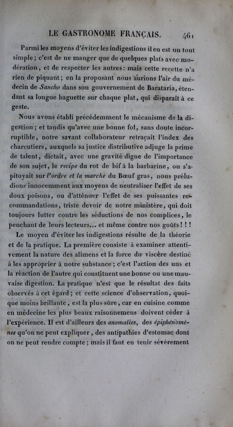 Parmi les moyens d’éviter les indigestions il en est un tout simple; c’est de ne manger que de quelques plats avec mo- dération, et de respecter les autres: mais cette recette n’a rien de piquant; en la proposant nous aurions Pair du mé- decin de Sancko dans son gouvernement de Barataria, éten- dant sa longue baguette sur chaque plat, qui disparaît à ce geste. Nous avons établi précédemment le mécanisme de la di- gestion ; et tandis qu’avec une bonne fol, sans doute incor- ruptible, notre savant collaborateur retraçait l’index des charcutiers, auxquels sa justice distributive adjuge la prime de talent, dictait, avec une gravité digne de l’importance de son sujet, le recipe du rot de bif à la barbarine, ou s’a- pitoyait sur l’ordre et la marche du Bœuf gras, nous prélu- dions innocemment aux moyens de neutraliser l’effet de ses doux poisons, ou d’atténuer l’effet de ses puissantes re- commandations, triste devoir de notre ministère, qui doit toujours lutter contre les séductions de nos complices, le penchant de leurs lecteurs... et même contre nos goûts! ! ! Le moyen d’éviter les indigestions résulte de la théorie et de la pratique. La première consiste à examiner attenti- vement la nature des alimens et la force du viscère destiné à les approprier à notre substance ; c’est l’action des uns et la réaction de l’autre qui constituent une bonne ou une mau- vaise digestion. La pratique n’est que le résultat des faits observés à cet égard; et cette science d’observation, quoi- que moins brillante, est la plus sûre, car en cuisine comme en médecine les plus beaux raisonnemens doivent céder à l’expérience. Il est d’ailleurs des anomalies, des épiphénomè- nes qu’on ne peut expliquer, des antipathies d’estomac dont on ne peut rendre compte; mais il faut en tenir sévèrement