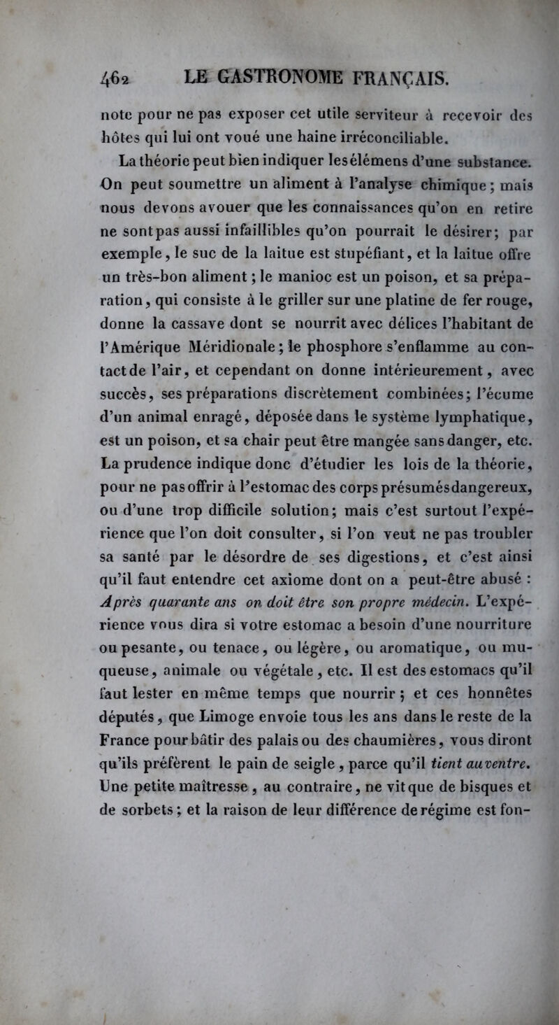 note pour ne pas exposer cet utile serviteur à recevoir des hôtes qui lui ont voué une haine irréconciliable. La théorie peut bien indiquer lesélémens d’une substance. On peut soumettre un aliment à l’analyse chimique; mais nous devons avouer que les connaissances qu’on en retire ne sont pas aussi infaillibles qu’on pourrait le désirer; par exemple, le suc de la laitue est stupéfiant, et la laitue offre un très-bon aliment ; le manioc est un poison, et sa prépa- ration, qui consiste à le griller sur une platine de fer rouge, donne la cassave dont se nourrit avec délices l’habitant de l’Amérique Méridionale ; le phosphore s’enflamme au con- tact de l’air, et cependant on donne intérieurement, avec succès, ses préparations discrètement combinées; l’écume d’un animal enragé, déposée dans le système lymphatique, est un poison, et sa chair peut être mangée sans danger, etc. La prudence indique donc d’étudier les lois de la théorie, pour ne pas offrir à Pestomac des corps présumésdangereux, ou d’une trop difficile solution; mais c’est surtout l’expé- rience que l’on doit consulter, si l’on veut ne pas troubler sa santé par le désordre de ses digestions, et c’est ainsi qu’il faut entendre cet axiome dont on a peut-être abusé : Après quarante ans on doit être son propre médecin. L’expé- rience vous dira si votre estomac a besoin d’une nourriture ou pesante, ou tenace, ou légère, ou aromatique, ou mu- queuse, animale ou végétale, etc. Il est des estomacs qu’il faut lester en même temps que nourrir ; et ces honnêtes députés, que Limoge envoie tous les ans dans le reste de la France pour bâtir des palais ou des chaumières, vous diront qu’ils préfèrent le pain de seigle, parce qu’il tient auventre. Une petite maîtresse , au contraire, ne vit que de bisques et de sorbets ; et la raison de leur différence de régime est fon-