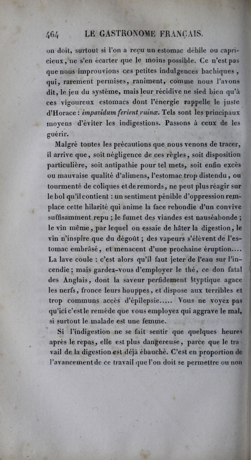 on doit, surtout si l’on a reçu un estomac débile ou capri- cieux, ne s’en écarter que le moins possible. Ce n’est pas que nous improuvions ces petites indulgences bachiques , qui, rarement permises, raniment, comme nous l’ayons dit, le jeu du système, mais leur récidive ne sied bien qu’à ces vigoureux estomacs dont l’énergie rappelle le juste d’Horace : impavidum ferient ruinæ. Tels sont les principaux moyens d’éviter les indigestions. Passons à ceux de les guérir. Malgré toutes les précautions que nous venons de tracer, il arrive que, soit négligence de ces règles, soit disposition particulière, soit antipathie pour tel mets, soit enfin excès ou mauvaise qualité d’alimens, l’estomac trop distendu, ou tourmenté de coliques et de remords, ne peut plus réagir sur le bol qu’il contient : un sentiment pénible d’oppression rem- place cette hilarité qui anime la face rebondie d’un convive suffisamment repu ; le fumet des viandes est nauséabonde ; le vin même, par lequel on essaie de hâter la digestion, le vin n’inspire que du dégoût ; des vapeurs s’élèvent de l’es- tomac embrasé, et menacent d’une prochaine éruption— La lave coule : c’est alors qu’il faut jeter de l’eau sur l’in- i cendie; mais gardez-vous d’employer le thé, ce don fatal des Anglais, dont la saveur perfidement fctyptique agace les nerfs, fronce leurs houppes, et dispose aux terribles et trop communs accès d’épilepsie Vous ne voyez pas qu’ici c’est le remède que vous employez qui aggrave le mal, si surtout le malade est une femme. Si l’indigestion ne se fait sentir que quelques heure* après le repas, elle est plus dangereuse, parce que le tra vail de la digestion est déjà ébauché. C’est en proportion de l’avancement de ce travail que l’on doit se permettre ou non