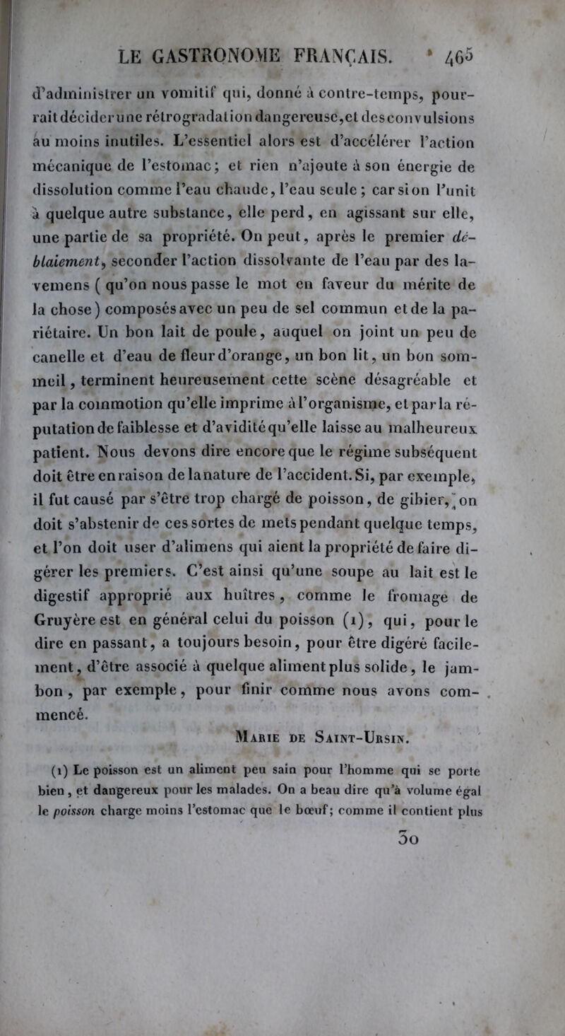 d’administrer un vomitif qui, donné à contre-temps, pour- rait décider une rétrogradation dangereuse,et desconvulsions au moins inutiles. L’essentiel alors est d’accélérer l’action mécanique de l’estomac; et rien n’ajoute à son énergie de dissolution comme l’eau chaude, l’eau seule ; car si on Punit a quelque autre substance, elle perd, en agissant sur elle, une partie de sa propriété. On peut, après le premier dé- blaiement, seconder l’action dissolvante de l’eau par des la- vemens ( qu’on nous passe le mot en faveur du mérite de la chose) composés avec un peu de sel commun et de la pa- riétaire. Un bon lait de poule, auquel on joint un peu de canelle et d’eau de fleur d’orange, un bon lit, un bon som- meil , terminent heureusement cette scène désagréable et par la commotion qu’elle imprime à l’organisme, et par la ré- putation de faiblesse et d’avidité qu’elle laisse au malheureux patient. Nous devons dire encore que le régime subséquent doit être en raison delanature de l’accident. Si, par exemple* il fut causé par s’être trop chargé de poisson, de gibier,“on doit s’abstenir d'* ces sortes de mets pendant quelque temps, et l’on doit user d’alimens qui aient la propriété de faire di- gérer les premiers. C’est ainsi qu’une soupe au lait est le digestif approprié aux huîtres, comme le fromage de Gruyère est en général celui du poisson (1), qui, pour le dire en passant, a toujours besoin, pour être digéré facile- ment, d’être associé à quelque aliment plus solide, le jam- bon , par exemple, pour finir comme nous avons com- mencé. Marie de Saint-Ursin. (1) Le poisson est un aliment peu sain pour l’homme qui se porte bien , et dangereux pour les malades. On a beau dire qu’à volume égal le poisson charge moins l’estomac que le bœuf ; comme il contient plus 5o